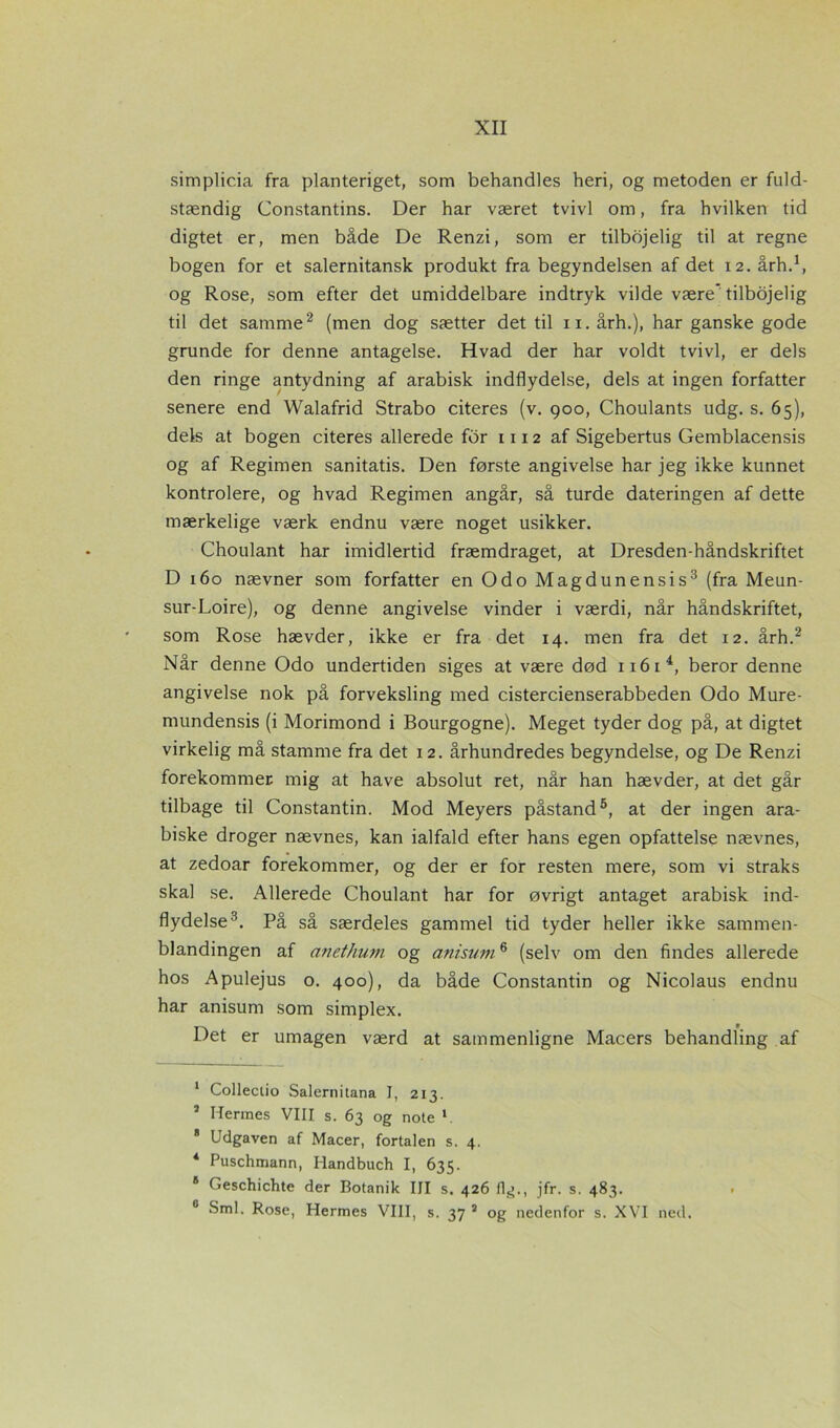 simplic.ia fra planteriget, som behandles heri, og metoden er fuld- stændig Constantins. Der har været tvivl om, fra hvilken tid digtet er, men både De Renzi, som er tilbojelig til at regne bogen for et salernitansk produkt fra begyndelsen af det 12. årh.1, og Rose, som efter det umiddelbare indtryk vilde være* tilbojelig til det samme2 (men dog sætter det til 11. årh.), har ganske gode grunde for denne antagelse. Hvad der har voldt tvivl, er dels den ringe antydning af arabisk indflydelse, dels at ingen forfatter senere end Walafrid Strabo citeres (v. 900, Choulants udg. s. 65), dels at bogen citeres allerede for 1112 af Sigebertus Gemblacensis og af Regimen sanitatis. Den første angivelse har jeg ikke kunnet kontrolere, og hvad Regimen angår, så turde dateringen af dette mærkelige værk endnu være noget usikker. Choulant har imidlertid fræmdraget, at Dresden-håndskriftet D 160 nævner som forfatter en Odo Magdunensis3 (fra Meun- sur-Loire), og denne angivelse vinder i værdi, når håndskriftet, som Rose hævder, ikke er fra det 14. men fra det 12. årh.2 Når denne Odo undertiden siges at være død 1161 4, beror denne angivelse nok på forveksling med cistercienserabbeden Odo Mure- mundensis (i Morimond i Bourgogne). Meget tyder dog på, at digtet virkelig må stamme fra det 12. århundredes begyndelse, og De Renzi forekommer mig at have absolut ret, når han hævder, at det går tilbage til Constantin. Mod Meyers påstand5, at der ingen ara- biske droger nævnes, kan ialfald efter hans egen opfattelse nævnes, at zedoar forekommer, og der er for resten mere, som vi straks skal se. Allerede Choulant har for øvrigt antaget arabisk ind- flydelse3. På så særdeles gammel tid tyder heller ikke sammen- blandingen af anethum og anisum6 (selv om den findes allerede hos Apulejus o. 400), da både Constantin og Nicolaus endnu har anisum som simplex. Det er umagen værd at sammenligne Macers behandling af 1 Colleciio Salernitana J, 213. 7 Hennes VIII s. 63 og note 1 8 Udgaven af Macer, fortalen s. 4. 4 Puschmann, Handbuch I, 635. 8 Geschichte der Botanik III s. 426 flg., jfr. s. 483. 0 Sml. Rose, Hermes VIII, s. 37 3 og nedenfor s. XVI ned.