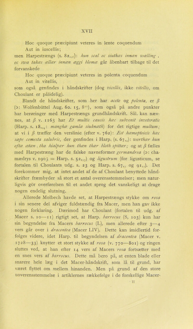 Hoc quoque præcipiunt veteres in lente coquendum Aut in iuscellis; men Harpestrængs (s. 82,[6): hun scal oc siuthæs innæn wælling . oc swa takæs ællær innæn æggi blomæ går åbenbart tilbage til det forvanskede Hoc quoque præcipiunt veteres in polenta coquendum Aut in vitellis, som også genfindes i håndskrifter (dog vicellis, ikke vitellis, om Choulant er pålidelig). Blandt de håndskrifter, som her har aceto og polenta, er {3 (o: Wolfenbiittel Aug. 60. 15, 8V0), som også på andre punkter har berøringer med Harpestrængs grundhåndskrift. Sål. kan næv- nes, at (3 v. 1163 har Et multis causis hæc subve?iit inveteratis (Harp. s. x8,24: manghæ gamlæ siuknæth) for det rigtige multum; at vi i (3 træffer den verslinie (efter v. 762): Est hæmoptoicis hæc sæpe comesta salubris, der genfindes i Harp. (s. 6j,2): worthær hun oftæ ætæn . tha hialpær hun thæn thær bloth spittær; og at /S fælles med Harpestræng har de falske navneformer germandrea (o: cha- mædrys v. 1903 — Harp. s. 52,iy) og ligustrum (for ligusticum, se fortalen til Choulants udg. s. 23 og Harp. s. 67,7 og 91,7). Det forekommer mig, at intet andet af de af Choulant benyttede hånd- skrifter fræmbyder så stort et antal overensstemmelser; men natur- ligvis gor overførelsen til et andet sprog det vanskeligt at drage nogen endelig slutning. Allerede Molbech havde set, at Harpestrængs stykke om rosa i sin senere del afviger fuldstændig fra Macer, men han gav ikke nogen forklaring. Dærimod har Choulant (fortalen til udg. af Macer s. 10—11) rigtigt set, at Harp. barrocus (S, 103) kun har sin begyndelse fra Macers barrocus (L), men allerede efter 3—4 vers går over i dracontea (Macer LIV). Dette kan imidlertid for- følges videre, idet Harp. til begyndelsen af dracontea (Macer v. 1728—33) knytter et stort stykke af rosa (v. 770—801) og ringen sluttes ved, at han efter 14 vers af Macers rosa fortsætter med en snes vers af barrocus. Dette må bero på, at enten blade eller snarere hele læg i det Macer-håndskrift, som lå til grund, har været flyttet om mellem hinanden. Men på grund af den store uoverensstemmelse i artiklernes rækkefølge i de forskellige Macer- 11