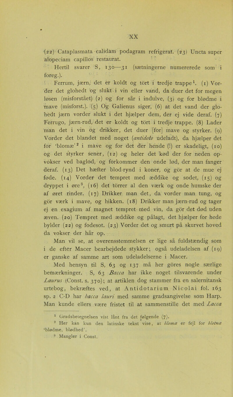 (22) Cataplasmata calidam podagram refrigerat. (23) Uncta super alopeciam capillos restaurat. Hertil svarer S, 130—31 (sætningerne numererede som i foreg.). Ferrum, jærn, det er koldt og tort i tredje trappe1. (1) Vor- der det glohedt og slukt i vin eller vand, da duer det for megen løsen (misforstået) (2) og for sår i indulve, (3) og for blødme i mave (misforst.). (5) Og Galienus siger, (6) at det vand der glo- hedt jærn vorder slukt i det hjælper dem, der ej vide deraf. (7) Ferrugo, jærn-rud, det er koldt og tort i tredje trappe. (8) Lader man det i vin og drikker, det duer [for] mave og styrker. (9) Vorder det blandet med noget (<antidoto udeladt), da hjælper det for ‘blomæ’2 i mave og for det der hende (!) er skadeligt, (10) og det styrker sener, (12) og heler det kød der for neden op- vokser ved baglod, og forkommer den onde lød, der man fanger deraf. (13) Det hæfter blod-rynd i koner, og gor at de mue ej føde. (14) Vorder det tempret med æddike og sodet, (15) og dryppet i øre3, (16) det torrer al den værk og onde humske der af øret rinder. (17) Drikker man det, da vorder man tung, og gor værk i mave, og hikken. (18) Drikker man jærn-rud og tager ej en exagium af magnet tempret med vin, da gor det død uden æven. (20) Tempret med æddike og pålagt, det hjælper for hede bylder (22) og fodesot. (23) Vorder det og smurt på skurvet hoved da vokser der hår op. Man vil se, at overensstemmelsen er lige så fuldstændig som i de efter Macer bearbejdede stykker; også udeladelsen af (19) er ganske af samme art som udeladelserne i Macer. Med hensyn til S, 63 og 137 må her gores nogle særlige bemærkninger. S, 63 Bacca har ikke noget tilsvarende under Laurus (Const. s. 370); at artiklen dog stammer fra en salernitansk urtebog, bekræftes ved, at Antidotarium Nicolai fol. 163 sp. 2 C-D har bacca lauri med samme gradsangivelse som Harp. Man kunde ellers være fristet til at sammenstille det med Lacca 1 Gradsbeiegnelsen vist lånt fra det følgende (7). 2 Her kan kun den latinske tekst vise, at blomæ er fejl for blotnæ ‘blødme, blødhed’. 3 Mangler i Const.