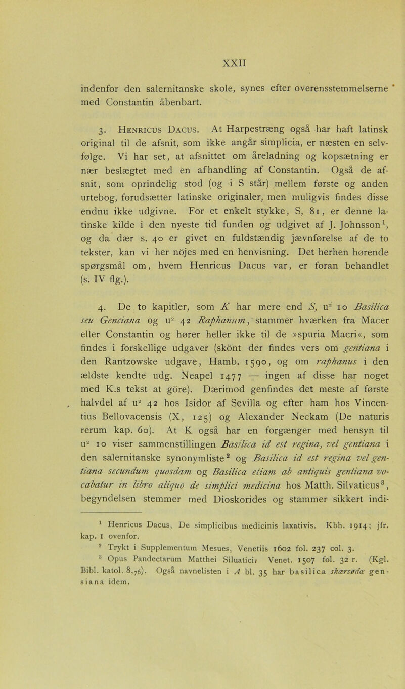 indenfor den salernitanske skole, synes efter overensstemmelserne * med Constantin åbenbart. 3. Henricus Dacus. At Harpestræng også har haft latinsk original til de afsnit, som ikke angår simplicia, er næsten en selv- følge. Vi har set, at afsnittet om åreladning og kopsætning er nær beslægtet med en afhandling af Constantin. Også de af- snit, som oprindelig stod (og i S står) mellem første og anden urtebog, forudsætter latinske originaler, men muligvis findes disse endnu ikke udgivne. For et enkelt stykke, S, 81, er denne la- tinske kilde i den nyeste tid funden og udgivet af J. Johnsson1, og da dær s. 40 er givet en fuldstændig jævnførelse af de to tekster, kan vi her nojes med en henvisning. Det herhen hørende spørgsmål om, hvem Henricus Dacus var, er foran behandlet (s. IV flg.). 4. De to kapitler, som K har mere end S, u2 10 Basilica seu Genciana og u2 42 Raphanum, stammer hværken fra Macer eller Constantin og hører heller ikke til de »spuria Macri«, som findes i forskellige udgaver (skont der findes vers om gentiana i den Rantzowske udgave, Hamb. 1590, og om rapha?ius i den ældste kendte udg. Neapel 1477 — ingen af disse har noget med K.s tekst at gore). Dærimod genfindes det meste af første halvdel af u2 42 hos Isidor af Sevilla og efter ham hos Vincen- tius Bellovacensis (X, 125) og Alexander Neckam (De naturis rerum kap. 60). At K også har en forgænger med hensyn til u2 10 viser sammenstillingen Basilica id est regina, vel gentiana i den salernitanske synonymliste2 og Basilica id est regina vel gen- tiana secundum quosda?n og Basilica eliam ab antiquis genliatia vo- cabatur in libro aliquo de simplici medicina hos Matth. Silvaticus3, begyndelsen stemmer med Dioskorides og stammer sikkert indi- 1 Henricus Dacus, De simplicibus medicinis laxativis. Kbh. 1914; jfr. kap. 1 ovenfor. * Trykt i Supplementum Mesues, Venetiis 1602 fol. 237 col. 3. 3 Opus Pandectarum Matthei Siluaticii Venet. 1507 fol. 32 r. (Kgl. Bibi. katol. 8,76). Også navnelisten i A bl. 35 har basilica skærsødæ gen- si an a idem.