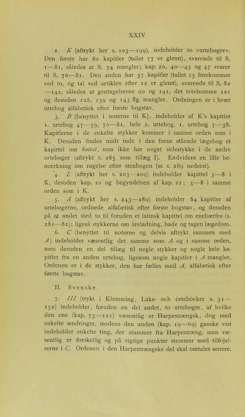 2. K (aftrykt her s. 103—199)) indeholder to »urtebøger«. Den første har 80 kapitler (tallet 77 er glemt), svarende til S, 1— 81, således at S, 74 mangler; kap. 20, 40—43 og 47 svarer til S, 76—81. Den anden har 57 kapitler (tallet 15 forekommer ved to, og tal ved artiklen efter 22 er glemt), svarende til S, 82 —142, således at gentagelserne 90 og 141, det tvivlsomme 121 og desuden 128, 139 og 143 flg. mangler. Ordningen er i hvær urtebog alfabetisk efter første bogstav. 3. B (benyttet i noterne til K), indeholder af K’s kapitler 1. urtebog 47—59, 70—81, hele 2. urtebog, 1. urtebog 7—38. Kapitlerne i de enkelte stykker kommer i samme orden som i K. Desuden findes midt inde i den foran stående lægebog et kapittel om katost, som ikke har noget sidestykke i de andre urtebøger (aftrykt s. 285 som tillæg I). Endvidere en lille be- mærkning om røgelse efter stenbogen (se s. 289 nederst). 4. L (aftrykt her s. 203—209) indeholder kapittel 3—8 i K, desuden kap. 10 og begyndelsen af kap. 22; 3—8 i samme orden som i K. 5. A (aftrykt her s. 243—280) indeholder 64 kapitler af urtebøgerne, ordnede alfabetisk efter første bogstav, og desuden på et andet sted to til foruden et latinsk kapittel om enebærfrø (s. 281—82); ligeså stykkerne om åreladning, bade og tagen lægedom. 6. C (benyttet til noterne og delvis aftrykt sammen med A) indeholder væsentlig det samme som A og i samme orden, men desuden en del tillæg til nogle stykker og nogle hele ka- pitler fra en anden urtebog, ligesom nogle kapitler i A mangler. Ordenen er i de stykker, den har fælles med A, alfabetisk efter første bogstav. II. Svenske. 7- III (trykt i Klemming, Lake- och ortebocker s. 51 — 152) indeholder, foruden en del andet, to urtebøger, af hvilke den ene (kap. 73—m) væsentlig er Harpestrængsk, dog med enkelte ændringer, medens den anden (kap. 19—69) ganske vist indeholder enkelte ting, der stammer fra Harpestræng, men væ- sentlig er forskellig og på vigtige punkter stemmer med tilføjel- serne i C. Ordenen i den Harpestrængske del skal omtales senere.