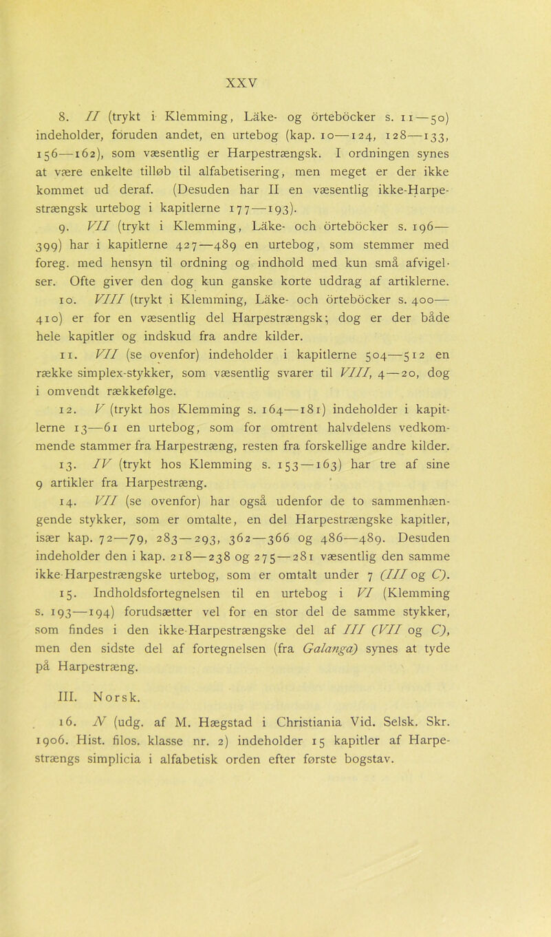 8. II (trykt i Klemming, Låke- og ortebocker s. n—50) indeholder, foruden andet, en urtebog (kap. 10—124, 128—133, 156—162), som væsentlig er Harpestrængsk. I ordningen synes at være enkelte tilløb til alfabetisering, men meget er der ikke kommet ud deraf. (Desuden har II en væsentlig ikke-Harpe- strængsk urtebog i kapitlerne 177 —193). g. VII (trykt i Klemming, Låke- och ortebocker s. 196— 399) har i kapitlerne 427—489 en urtebog, som stemmer med foreg, med hensyn til ordning og indhold med kun små afvigel- ser. Ofte giver den dog kun ganske korte uddrag af artiklerne. 10. VIII (trykt i Klemming, Låke- och ortebocker s. 400— 410) er for en væsentlig del Harpestrængsk; dog er der både hele kapitler og indskud fra andre kilder. 11. VII (se ovenfor) indeholder i kapitlerne 504—512 en række simplex-stykker, som væsentlig svarer til VIII, 4 — 20, dog i omvendt rækkefølge. 12. V (trykt hos Klemming s. 164—181) indeholder i kapit- lerne 13—61 en urtebog, som for omtrent halvdelens vedkom- mende stammer fra Harpestræng, resten fra forskellige andre kilder. 13. IV (trykt hos Klemming s. 153 —163) har tre af sine 9 artikler fra Harpestræng. 14. VII (se ovenfor) har også udenfor de to sammenhæn- gende stykker, som er omtalte, en del Harpestrængske kapitler, især kap. 72—79, 283—293, 362—366 og 486—489. Desuden indeholder den i kap. 218—238 og 275 — 281 væsentlig den samme ikke-Harpestrængske urtebog, som er omtalt under 7 (III og C). 15. Indholdsfortegnelsen til en urtebog i VI (Klemming s. 193—194) forudsætter vel for en stor del de samme stykker, som findes i den ikke-Harpestrængske del af III (VII og C), men den sidste del af fortegnelsen (fra Galanga) synes at tyde på Harpestræng. III. Norsk. 16. N (udg. af M. Hægstad i Christiania Vid. Selsk. Skr. 1906. Hist. filos. klasse nr. 2) indeholder 15 kapitler af Harpe- strængs simplicia i alfabetisk orden efter første bogstav.