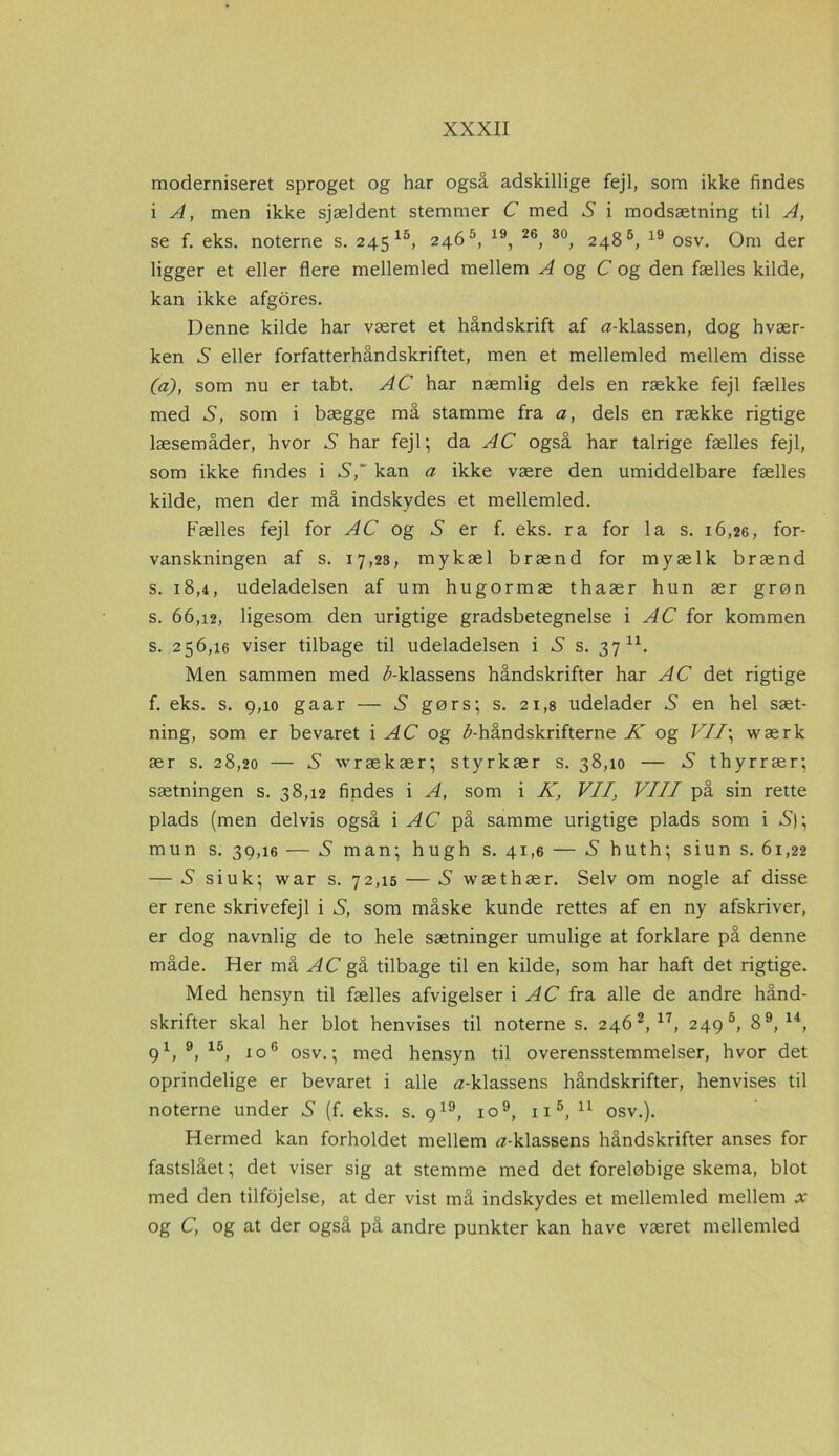 moderniseret sproget og har også adskillige fejl, som ikke findes i A, men ikke sjældent stemmer C med X i modsætning til A, se f. eks. noterne s. 245 15, 246 5, 19, 26, 30, 2485, 19 osv. Om der ligger et eller flere mellemled mellem A og C og den fælles kilde, kan ikke afgores. Denne kilde har været et håndskrift af a-klassen, dog hvær- ken X eller forfatterhåndskriftet, men et mellemled mellem disse (a), som nu er tabt. AC har næmlig dels en række fejl fælles med X, som i bægge må stamme fra a, dels en række rigtige læsemåder, hvor X har fejl; da AC også har talrige fælles fejl, som ikke findes i S,' kan a ikke være den umiddelbare fælles kilde, men der må indskydes et mellemled. Fælles fejl for AC og S er f. eks. ra for la s. 16,26, for- vanskningen af s. 17,23, mykæl brænd for myælk brænd s. 18,4, udeladelsen af um hugormæ thaær hun ær grøn s. 66,12, ligesom den urigtige gradsbetegnelse i AC for kommen s. 256,16 viser tilbage til udeladelsen i S s. 37 u. Men sammen med ^-klassens håndskrifter har AC det rigtige f. eks. s. 9,10 gaar — S gørs; s. 21,8 udelader X en hel sæt- ning, som er bevaret i AC og ^-håndskrifterne K og VII\ wærk ær s. 28,20 — X wrækær; styrkær s. 38,10 — X thyr rær; sætningen s. 38,12 findes i A, som i K, VII, VIII på sin rette plads (men delvis også i AC på samme urigtige plads som i X); mun s. 39,16 — X man; hugh s. 41,6 — X huth; siun s. 61,22 — X siuk; war s. 72,15 — X wæthær. Selv om nogle af disse er rene skrivefejl i X, som måske kunde rettes af en ny afskriver, er dog navnlig de to hele sætninger umulige at forklare på denne måde. Her må AC gå tilbage til en kilde, som har haft det rigtige. Med hensyn til fælles afvigelser i AC fra alle de andre hånd- skrifter skal her blot henvises til noternes. 246 2, 17, 249®, 89, u, 91, 9, 15, io6 osv.; med hensyn til overensstemmelser, hvor det oprindelige er bevaret i alle Æ-klassens håndskrifter, henvises til noterne under X (f. eks. s. 919, io9, 11 5, 11 osv.). Hermed kan forholdet mellem ^-klassens håndskrifter anses for fastslået; det viser sig at stemme med det foreløbige skema, blot med den tilfojelse, at der vist må indskydes et mellemled mellem x og C, og at der også på andre punkter kan have været mellemled