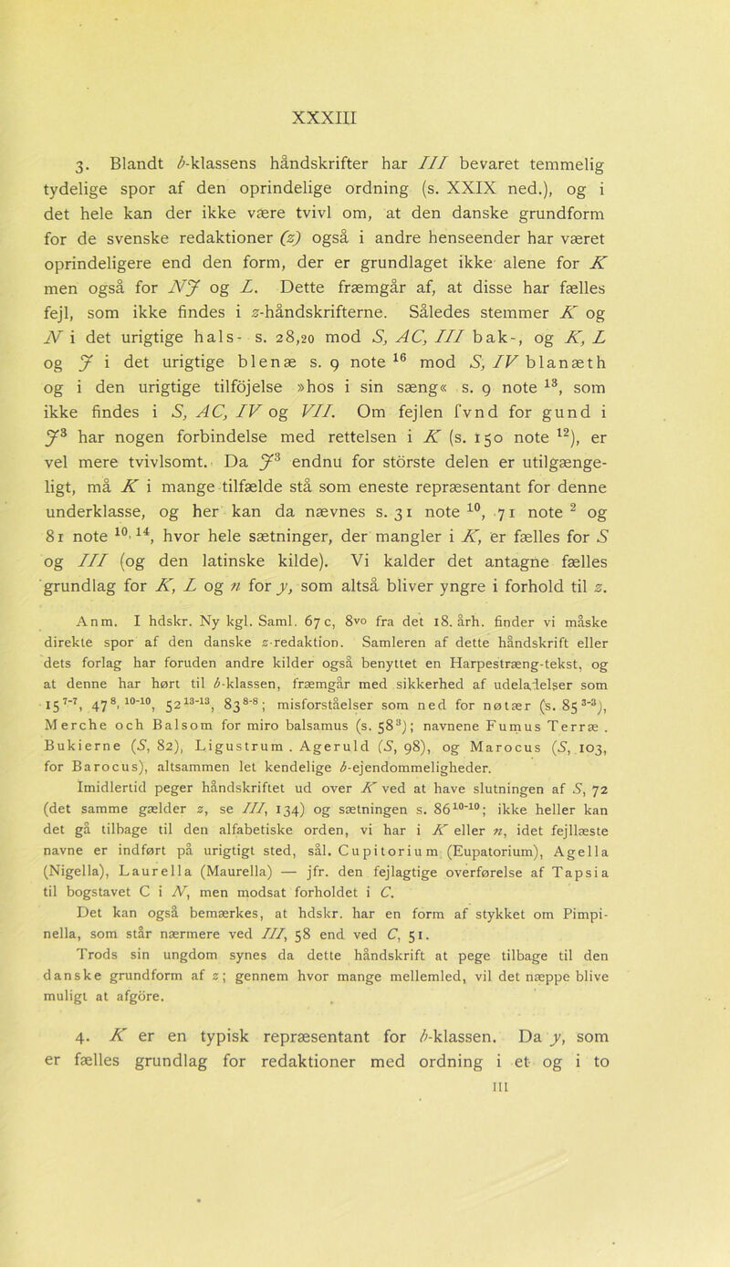 3. Blandt ^-klassens håndskrifter har III bevaret temmelig tydelige spor af den oprindelige ordning (s. XXIX ned.), og i det hele kan der ikke være tvivl om, at den danske grundform for de svenske redaktioner (z) også i andre henseender har været oprindeligere end den form, der er grundlaget ikke alene for K men også for NJ og L. Dette fræmgår af, at disse har fælles fejl, som ikke findes i ^-håndskrifterne. Således stemmer K og Ni det urigtige hals- s. 28,20 mod S, AC, III bak-, og K, L og J i det urigtige blenæ s. g note 16 mod S, /Fblanæth og i den urigtige tilfojelse »hos i sin sæng« s. 9 note 13, som ikke findes i S, AC, IV og VII. Om fejlen fvnd for gund i y3 har nogen forbindelse med rettelsen i K (s. 150 note l2), er vel mere tvivlsomt. Da y3 endnu for storste delen er utilgænge- ligt, må K i mange tilfælde stå som eneste repræsentant for denne underklasse, og her kan da nævnes s. 31 note10, 71 note 2 og 81 note 10'14, hvor hele sætninger, der mangler i K, er fælles for X og III (og den latinske kilde). Vi kalder det antagne fælles grundlag for K, L og n for y, som altså bliver yngre i forhold til 2. Anm. I hdskr. Ny kgl. Saml. 67 c, 8vo fra det 18. årh. finder vi måske direkte spor af den danske z-redaktion. Samleren af dette håndskrift eller dets forlag har foruden andre kilder også benyttet en Harpestræng-tekst, og at denne har hørt til ^-klassen, fræmgår med sikkerhed af udeladelser som X31—1, 478, 10'10, 521313, 838-8 ; misforståelser som ned for nøtær (s. 85 3-3), Merche och Balsom for miro balsamus (s. 58; navnene Fumus Terræ . Bukierne (5,82), Ligustrum . Ageruld (5,98), og Marocus (5, 103, for Barocus), altsammen let kendelige ^-ejendommeligheder. Imidlertid peger håndskriftet ud over K ved at have slutningen af 5, 72 (det samme gælder z, se ///, 134) og sætningen s. 8610-10; ikke heller kan det gå tilbage til den alfabetiske orden, vi har i K eller n, idet fejllæste navne er indført på urigtigt sted, sål. Cupitoriu m (Eupatorium), Agella (Nigella), Laurella (Maurella) — jfr. den fejlagtige overførelse af Tapsia til bogstavet C i N, men modsat forholdet i C. Det kan også bemærkes, at hdskr. har en form af stykket om Pimpi- nella, som står nærmere ved ///, 58 end ved C, 51. Trods sin ungdom synes da dette håndskrift at pege tilbage til den danske grundform af z; gennem hvor mange mellemled, vil det næppe blive muligt at afgore. 4. K er en typisk repræsentant for /^-klassen. Da y, som er fælles grundlag for redaktioner med ordning i et og i to m