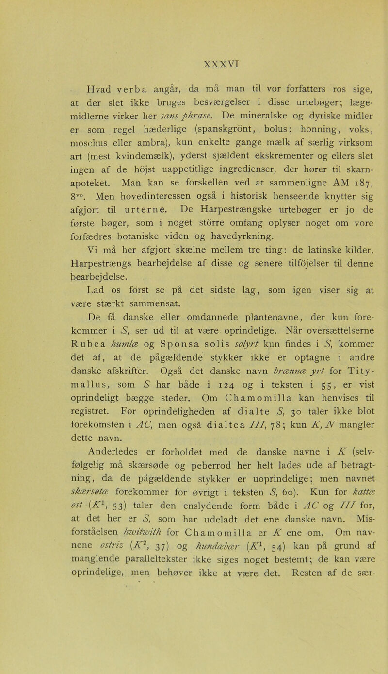 Hvad verba angår, da må man til vor forfatters ros sige, at der slet ikke bruges besværgelser i disse urtebøger; læge- midlerne virker her sans phrase. De mineralske og dyriske midler er som regel hæderlige (spanskgront, bolus; honning, voks, mosehus eller ambra), kun enkelte gange mælk af særlig virksom art (mest kvindemælk), yderst sjældent ekskrementer og ellers slet ingen af de hojst uappetitlige ingredienser, der hører til skarn- apoteket. Man kan se forskellen ved at sammenligne AM 187, 8V0. Men hovedinteressen også i historisk henseende knytter sig afgjort til urterne. De Harpestrængske urtebøger er jo de første bøger, som i noget storre omfang oplyser noget om vore forfædres botaniske viden og havedyrkning. Vi må her afgjort skælne mellem tre ting: de latinske kilder, Harpestrængs bearbejdelse af disse og senere tilføjelser til denne bearbejdelse. Lad os forst se på det sidste lag, som igen viser sig at være stærkt sammensat. De få danske eller omdannede plantenavne, der kun fore- kommer i S, ser ud til at være oprindelige. Når oversættelserne Rubea humlæ og Sponsa solis solyrt kun findes i S, kommer det af, at de pågældende stykker ikke er optagne i andre danske afskrifter. Også det danske navn brænnæ yrt for Tity- m allu s, som X har både i 124 og i teksten i 55, er vist oprindeligt bægge steder. Om Ch am o mil la kan henvises til registret. For oprindeligheden af di al te S, 30 taler ikke blot forekomsten i AC, men også dialtea III, 78; kun K, N mangler dette navn. Anderledes er forholdet med de danske navne i K (selv- følgelig må skærsøde og peberrod her helt lades ude af betragt- ning, da de pågældende stykker er uoprindelige; men navnet skærsøtee forekommer for øvrigt i teksten S, 60). Kun for kattæ ost (Kl, 53) taler den enslydende form både i AC og III for, at det her er S, som har udeladt det ene danske navn. Mis- forståelsen hwitwith for Chamomilla er K ene om. Om nav- nene ostriz (AT2, 37) og hundæbær (Kl, 54) kan på grund af manglende paralleltekster ikke siges noget bestemt; de kan være oprindelige, men behøver ikke at være det. Resten af de sær-