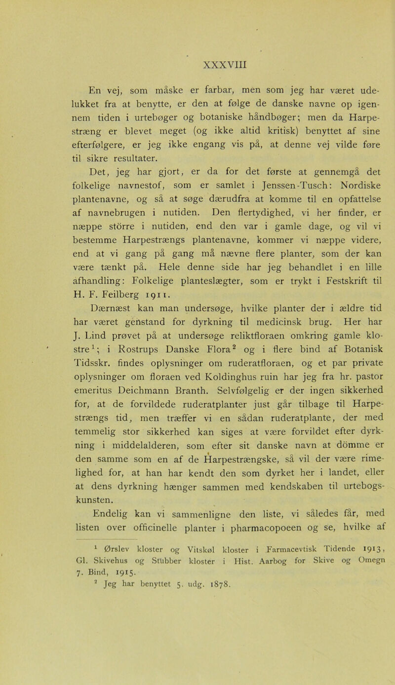 En vej, som måske er farbar, men som jeg har været ude- lukket fra at benytte, er den at følge de danske navne op igen- nem tiden i urtebøger og botaniske håndbøger; men da Harpe- stræng er blevet meget (og ikke altid kritisk) benyttet af sine efterfølgere, er jeg ikke engang vis på, at denne vej vilde føre til sikre resultater. Det, jeg har gjort, er da for det første at gennemgå det folkelige navnestof, som er samlet i Jenssen-Tusch: Nordiske plantenavne, og så at søge dærudfra at komme til en opfattelse af navnebrugen i nutiden. Den flertydighed, vi her finder, er næppe storre i nutiden, end den var i gamle dage, og vil vi bestemme Harpestrængs plantenavne, kommer vi næppe videre, end at vi gang på gang må nævne flere planter, som der kan være tænkt på. Hele denne side har jeg behandlet i en lille afhandling: Folkelige planteslægter, som er trykt i Festskrift til H. F. Feilberg 1911. Dærnæst kan man undersøge, hvilke planter der i ældre tid har været genstand for dyrkning til medicinsk brug. Her har J. Lind prøvet på at undersøge reliktfloraen omkring gamle klo- stre1; i Rostrups Danske Flora2 og i flere bind af Botanisk Tidsskr. findes oplysninger om ruderatfloraen, og et par private oplysninger om floraen ved Koldinghus ruin har jeg fra hr. pastor emeritus Deichmann Branth. Selvfølgelig er der ingen sikkerhed for, at de forvildede ruderatplanter just går tilbage til Harpe- strængs tid, men træffer vi en sådan ruderatplante, der med temmelig stor sikkerhed kan siges at være forvildet efter dyrk- ning i middelalderen, som efter sit danske navn at domme er den samme som en af de Harpestrængske, så vil der være rime- lighed for, at han har kendt den som dyrket her i landet, eller at dens dyrkning hænger sammen med kendskaben til urtebogs- kunsten. Endelig kan vi sammenligne den liste, vi således får, med listen over officinelle planter i pharmacopoeen og se, hvilke af 1 Ørslev kloster og Vitskøl kloster i Farmacevtisk Tidende 1913, GI. Skivehus og Stubber kloster i Hist. Aarbog for Skive og Omegn 7. Bind, 1915. 2 Jeg har benyttet 5. udg. 1878.