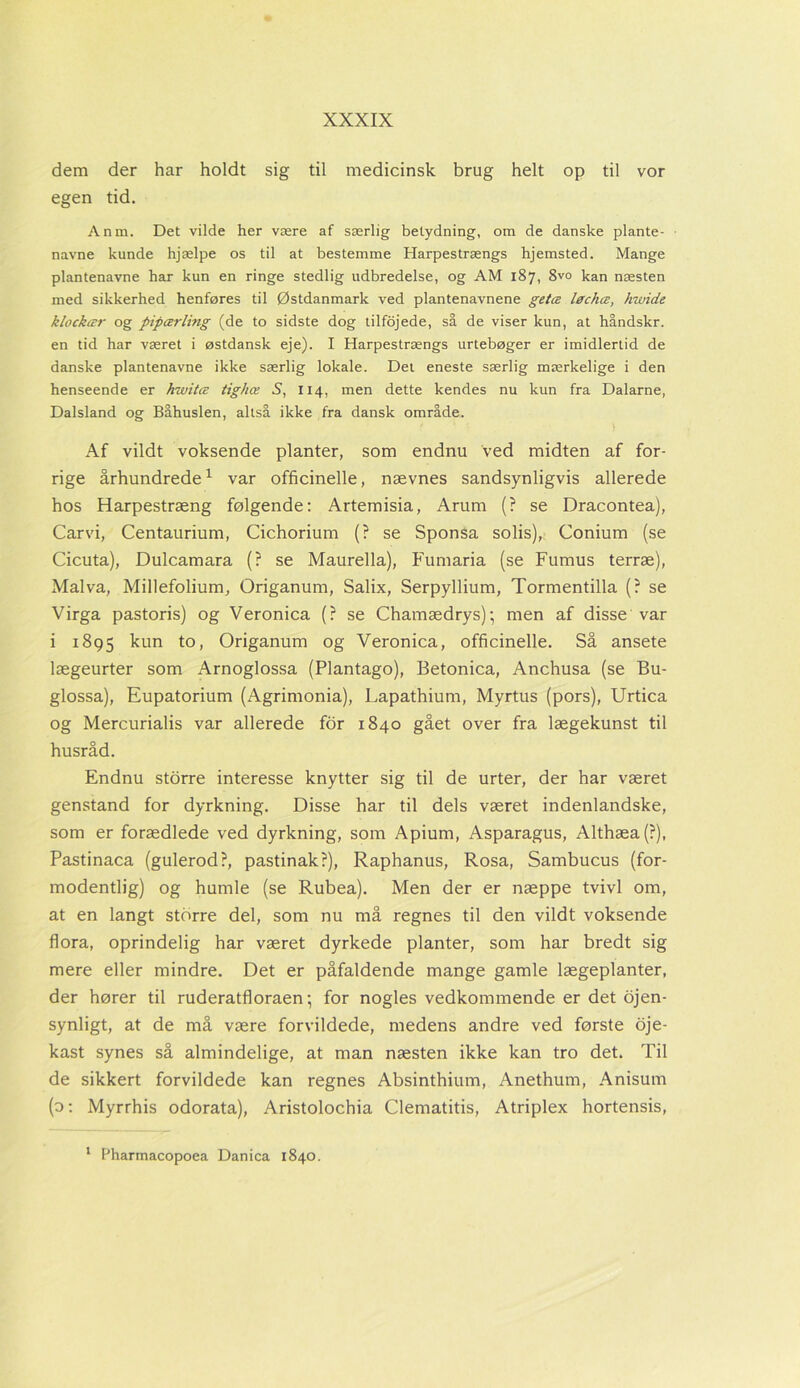 dem der har holdt sig til medicinsk brug helt op til vor egen tid. Anm. Det vilde her være af særlig betydning, om de danske plante- navne kunde hjælpe os til at bestemme Harpestrængs hjemsted. Mange plantenavne har kun en ringe stedlig udbredelse, og AM 187, 8vo kan næsten med sikkerhed henføres til Østdanmark ved plantenavnene getæ løchce, hwide klockær og pipærling (de to sidste dog tilfojede, så de viser kun, at håndskr. en tid har været i østdansk eje). I Harpestrængs urtebøger er imidlertid de danske plantenavne ikke særlig lokale. Det eneste særlig mærkelige i den henseende er hwitæ tighæ S, 114, men dette kendes nu kun fra Dalarne, Dalsland og Båhuslen, altså ikke fra dansk område. Af vildt voksende planter, som endnu ved midten af for- rige århundrede1 var officinelle, nævnes sandsynligvis allerede hos Harpestræng følgende: Artemisia, Arum (? se Dracontea), Carvi, Centaurium, Cichorium (? se Sponsa solis), Conium (se Cicuta), Dulcamara (? se Maurella), Fumaria (se Fumus terræ), Malva, Millefolium, Origanum, Salix, Serpyllium, Tormentilla (? se Virga pastoris) og Veronica (? se Chamædrys); men af disse var i 1895 kun to, Origanum og Veronica, officinelle. Så ansete lægeurter som Arnoglossa (Plantago), Betonica, Anchusa (se Bu- glossa), Eupatorium (Agrimonia), Lapathium, Myrtus (pors), Urtica og Mercurialis var allerede for 1840 gået over fra lægekunst til husråd. Endnu storre interesse knytter sig til de urter, der har været genstand for dyrkning. Disse har til dels været indenlandske, som er forædlede ved dyrkning, som Apium, Asparagus, Althæa(?), Pastinaca (gulerod?, pastinak?), Raphanus, Rosa, Sambucus (for- modentlig) og humle (se Rubea). Men der er næppe tvivl om, at en langt storre del, som nu må regnes til den vildt voksende flora, oprindelig har været dyrkede planter, som har bredt sig mere eller mindre. Det er påfaldende mange gamle lægeplanter, der hører til ruderatfloraen; for nogles vedkommende er det øjen- synligt, at de må være forvildede, medens andre ved første oje- kast synes så almindelige, at man næsten ikke kan tro det. Til de sikkert forvildede kan regnes Absinthium, Anethum, Anisum (o: Myrrhis odorata), Aristolochia Clematitis, Atriplex hortensis, 1 Pharmacopoea Danica 1840.