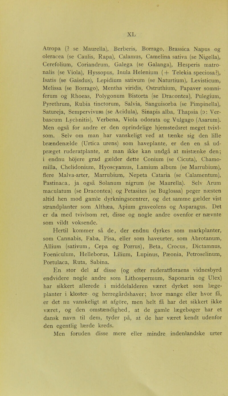 Atropa (? se Maurella), Berberis, Borrago, Brassica Napus og oleracea (se Caulis, Rapa), Calamus, Camelina sativa (se Nigella), Cerefolium, Coriandrum, Galega (se Galanga), Hesperis matro- nalis (se Viola), Hyssopus, Inula Helenium (+ Telekia speciosar), Isatis (se Gaisdus), Lepidium sativum (se Naturtium), Levisticum, Melissa (se Borrago), Mentha viridis, Ostruthium, Papaver somni- ferum og Rhoeas, Polygonum Bistorta (se Dracontea), Pulegium, Pyrethrum, Rubia tinctorum, Salvia, Sanguisorba (se Pimpinella), Satureja, Sempervivum (se Acidula), Sinapis alba, Thapsia (o: Ver- bascum Lycbnitis), Verbena, Viola odorata og Vulgago (Asarum). Men også for andre er den oprindelige hjemstedsret meget tvivl- som. Selv om man har vanskeligt ved at tænke sig den lille brændenælde (Urtica urens) som haveplante, er den en så ud- præget ruderatplante, at man ikke kan undgå at mistænke den; i endnu hojere grad gælder dette Conium (se Cicuta), Chamo- milla, Chelidonium, Hyoscyamus, Lamium album (se Marrubium), flere Malva-arter, Marrubium, Nepeta Cataria (se Calamentum), Pastinaca, ja også Solanum nigrum (se Maurella). Selv Arum maculatum (se Dracontea) og Petasites (se Buglossa) peger næsten altid hen mod gamle dyrkningscentrer, og det samme gælder vist strandplanter som Althæa, Apium graveolens og Asparagus. Det er da med tvivlsom ret, disse og nogle andre ovenfor er nævnte som vildt voksende. Hertil kommer så de, der endnu dyrkes som markplanter, som Cannabis, Faba, Pisa, eller som haveurter, som Abrotanum, Allium (sativum, Cepa og Porrus), Beta, Crocus, Dictamnus, Foeniculum, Helleborus, Lilium, Lupinus, Pæonia, Petroselinum, Portulaca, Ruta, Sabina. En stor del af disse (og efter ruderatfloraens vidnesbyrd endvidere nogle andre som Lithospermum, Saponaria og Ulex) har sikkert allerede i middelalderen været dyrket som læge- planter i kloster- og herregårdshaver; hvor mange eller hvor få, er det nu vanskeligt at afgore, men helt få har det sikkert ikke været, og den omstændighed, at de gamle lægebøger har et dansk navn til dem, tyder på, at de har været kendt udenfor den egentlig lærde kreds. Men foruden disse mere eller mindre indenlandske urter