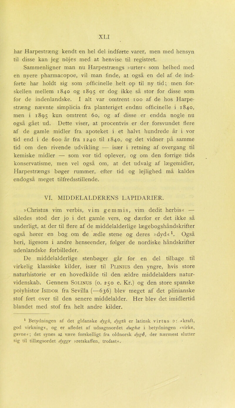 har Harpestræng kendt en hel del indførte varer, men med hensyn til disse kan jeg nojes med at henvise til registret. Sammenligner man nu Harpestrængs »urter« som helhed med en nyere pharmacopoe, vil man finde, at også en del af de ind- førte har holdt sig som .officinelle helt op til ny tid; men for- skellen mellem 1840 og 1895 er dog ikke så stor for disse som for de indenlandske. I alt var omtrent 100 af de hos Harpe- stræng nævnte simplicia fra planteriget endnu officinelle i 1840, men i 1895 kun omtrent 60, og af disse er endda nogle nu også gået ud. Dette viser, at procentvis er der forsvundet flere af de gamle midler fra apoteket i et halvt hundrede år i vor tid end i de 600 år fra 1240 til 1840, og det vidner på samme tid om den rivende udvikling — især i retning af overgang til kemiske midler — som vor tid oplever, og om den forrige tids konservatisme, men vel også om, at det udvalg af lægemidler, Harpestrængs bøger rummer, efter tid og lejlighed må kaldes endogså meget tilfredsstillende. VI. MIDDELALDERENS LAPIDARIER. »Christus vim verbis, vim gem mis, vim dedit herbis« — således stod der jo i det gamle vers, og dærfor er det ikke så underligt, at der til flere af de middelalderlige lægebogshåndskrifter også hører en bog om de ædle stene og deres »dyd«1. Også heri, ligesom i andre henseender, følger de nordiske håndskrifter udenlandske forbilleder. De middelalderlige stenbøger går for en del tilbage til virkelig klassiske kilder, især til Plinius den yngre, hvis store naturhistorie er en hovedkilde til den ældre middelalders natur- videnskab. Gennem Solinus (o. 250 e. Kr.) og den store spanske polyhistor Isidor fra Sevilla (—636) blev meget af det plinianske stof ført over til den senere middelalder. Her blev det imidlertid blandet med stof fra helt andre kilder. 1 Betydningen af det gidanske dygh, dygth er latinsk vir tus o: »kraft, god virkning«, og er afledet af udsagnsordet dughæ i betydningen »virke, gavne«; det synes aj. være forskelligt fra oldnorsk dygd, der nærmest slutter sig til tillægsordet dyggr »retskaffen, trofast«.