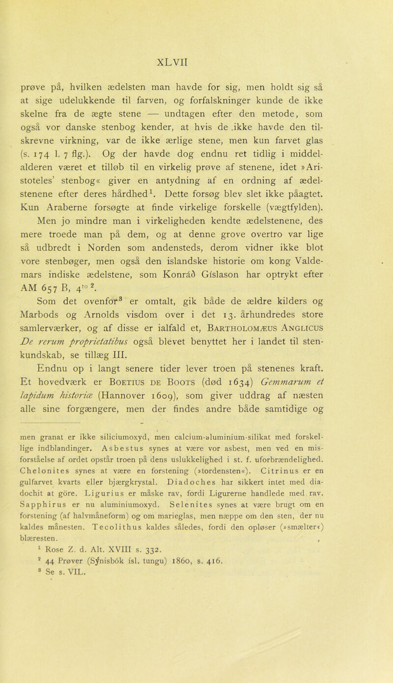 prøve på, hvilken ædelsten man havde for sig, men holdt sig så at sige udelukkende til farven, og forfalskninger kunde de ikke skelne fra de ægte stene — undtagen efter den metode, som også vor danske stenbog kender, at hvis de ikke havde den til- skrevne virkning, var de ikke ærlige stene, men kun farvet glas (s. 174 1. 7 flg.). Og der havde dog endnu ret tidlig i middel- alderen været et tilløb til en virkelig prøve af stenene, idet »Ari- stoteles’ stenbog« giver en antydning af en ordning af ædel- stenene efter deres hårdhed1. Dette forsøg blev slet ikke påagtet. Kun Araberne forsøgte at finde virkelige forskelle (vægtfylden). Men jo mindre man i virkeligheden kendte ædelstenene, des mere troede man på dem, og at denne grove overtro var lige så udbredt i Norden som andensteds, derom vidner ikke blot vore stenbøger, men også den islandske historie om kong Valde- mars indiske ædelstene, som Konrad Gtslason har optrykt efter AM 657 B, 4to 2. Som det ovenfor3 er omtalt, gik både de ældre kilders og Marbods og Arnolds visdom over i det 13. århundredes store samlerværker, og af disse er ialfald et, Bartholomæus Anglicus De rerum proprietatibus også blevet benyttet her i landet til sten- kundskab, se tillæg III. Endnu op i langt senere tider lever troen på stenenes kraft. Et hovedværk er Boetius de Boots (død 1634) Gemmarum et lapidum historiæ (Hannover 1609), som giver uddrag af næsten alle sine forgængere, men der findes andre både samtidige og men granat er ikke siliciumoxyd, men calcium-aluminium-silikat med forskel- lige indblandinger. Asbestus synes at være vor asbest, men ved en mis- forståelse af ordet opstår troen på dens uslukkelighed i st. f. uforbrændelighed. Chelonites synes at være en forstening (»tordensten«). C i tri nus er en gulfarvet kvarts eller bjærgkrystal. Diadoches har sikkert intet med dia- dochit at gore. Ligurius er måske rav, fordi Ligurerne handlede med rav. Sapphirus er nu aluminiumoxyd. Selenites synes at være brugt om en forstening (af halvmåneform) og om marieglas, men næppe om den sten, der nu kaldes månesten. Tecolithus kaldes således, fordi den opløser (»smælter«) blæresten. , 1 Rose Z. d. Alt. XVIII s. 332. 2 44 Prøver (Synisbék fsl. tungu) 1860, s. 416. 8 Se s. VIL.