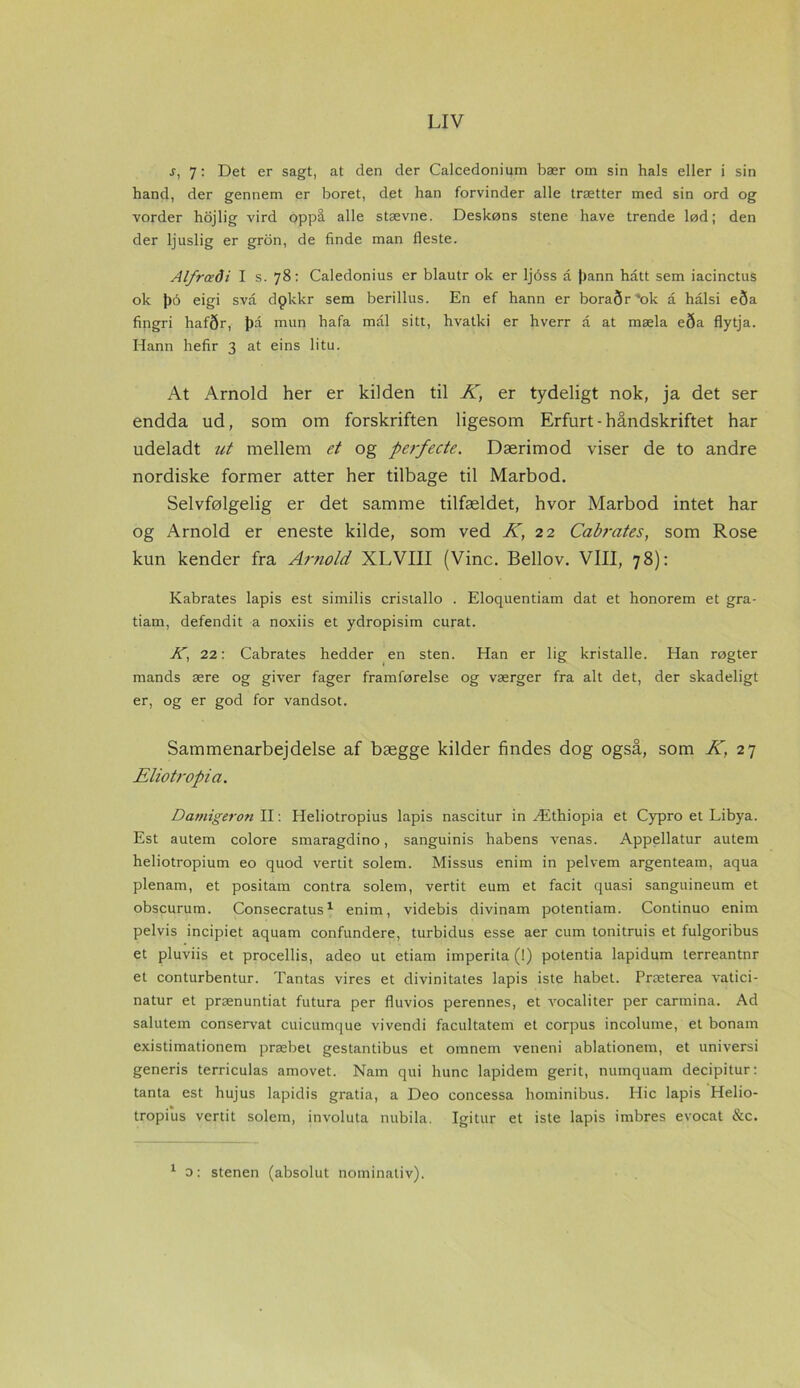 s, 7: Det er sagt, at den der Calcedonium bær om sin hals eller i sin hånd, der gennem er boret, det han forvinder alle trætter med sin ord og vorder hojlig vird oppå alle stævne. Deskøns stene have trende lød; den der ljuslig er gron, de finde man fleste. Alfrædi I s. 78: Caledonius er blautr ok er ljbss a |)ann hått sem iacinctus ok J)o eigi svå dpkkr sem berillus. En ef hann er boraør',ok å halsi eSa fingri hafør, J)å mun hafa mål sitt, hvatki er hverr å at mæla eøa flytja. Hann hefir 3 at eins litu. At Arnold her er kilden til K, er tydeligt nok, ja det ser endda ud, som om forskriften ligesom Erfurt - håndskriftet har udeladt ut mellem et og perfecte. Dærimod viser de to andre nordiske former atter her tilbage til Marbod. Selvfølgelig er det samme tilfældet, hvor Marbod intet har og Arnold er eneste kilde, som ved K, 22 Cabrates, som Rose kun kender fra Arnold XLVIII (Vine. Bellov. VIII, 78): Kabrates lapis est similis cristallo . Eloquentiam dat et honorem et gra- tiam, defendit a noxiis et ydropisim curat. A, 22: Cabrates hedder en sten. Han er lig kristalle. Han røgter mands ære og giver fager framførelse og værger fra alt det, der skadeligt er, og er god for vandsot. Sammenarbejdelse af bægge kilder findes dog også, som K, 27 Eliotropia. Damigeron II: Heliotropius lapis nascitur in Æthiopia et Cypro et Libya. Est autem colore smaragdino, sanguinis habens venas. Appellatur autem heliotropium eo quod vertit solem. Missus enim in pelvem argenteam, aqua plenam, et positam contra solem, vertit eum et facit quasi sanguineum et obscurum. Consecratus1 enim, videbis divinam potentiam. Continuo enim pelvis incipiet aquam confundere, turbidus esse aer eum tonitruis et fulgoribus et pluviis et procellis, adeo ut etiam imperita (!) potentia lapidum terreantnr et conturbentur. Tantas vires et divinitates lapis iste håbet. Præterea vatici- natur et prænuntiat futura per fluvios perennes, et vocaliter per carmina. Ad salutem conservat cuicumque vivendi facultatem et corpus incolume, et bonam existimationem præbet gestantibus et omnem veneni ablationem, et universi generis terriculas amovet. Nam qui hunc lapidem gerit, numquam decipitur: tanta est hujus lapidis gratia, a Deo concessa hominibus. Hic lapis Helio- tropius vertit solem, involuta nubila. Igitur et iste lapis imbres evocat &c. 1 o: stenen (absolut nominativ).