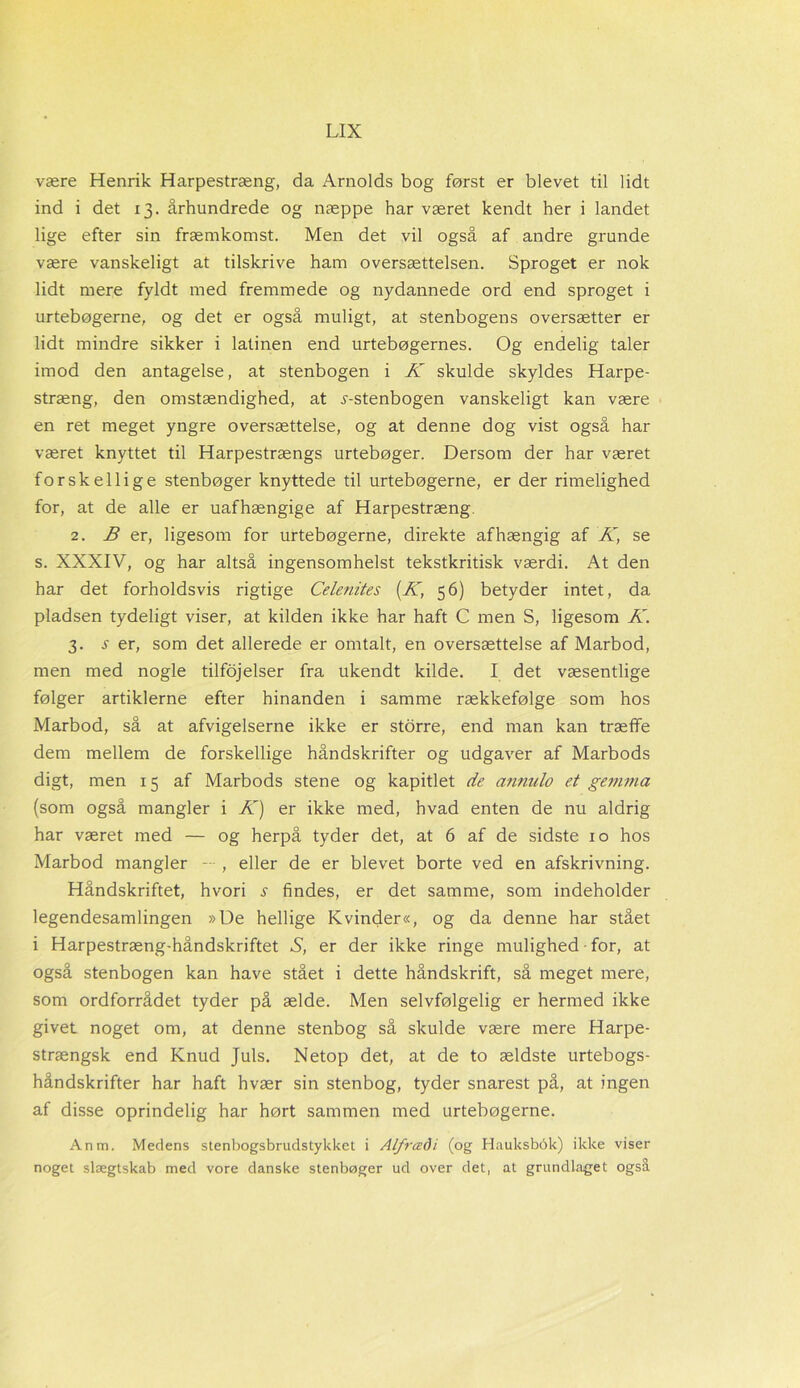 være Henrik Harpestræng, da Arnolds bog først er blevet til lidt ind i det 13. århundrede og næppe har været kendt her i landet lige efter sin fræmkomst. Men det vil også af andre grunde være vanskeligt at tilskrive ham oversættelsen. Sproget er nok lidt mere fyldt med fremmede og nydannede ord end sproget i urtebøgerne, og det er også muligt, at stenbogens oversætter er lidt mindre sikker i latinen end urtebøgernes. Og endelig taler imod den antagelse, at stenbogen i K skulde skyldes Harpe- stræng, den omstændighed, at j-stenbogen vanskeligt kan være en ret meget yngre oversættelse, og at denne dog vist også har været knyttet til Harpestrængs urtebøger. Dersom der har været forskellige stenbøger knyttede til urtebøgerne, er der rimelighed for, at de alle er uafhængige af Harpestræng 2. ^ er, ligesom for urtebøgerne, direkte afhængig af K, se s. XXXIV, og har altså ingensomhelst tekstkritisk værdi. At den har det forholdsvis rigtige Celenites (K, 56) betyder intet, da pladsen tydeligt viser, at kilden ikke har haft C men S, ligesom K. 3. se r, som det allerede er omtalt, en oversættelse af Marbod, men med nogle tilføjelser fra ukendt kilde. I det væsentlige følger artiklerne efter hinanden i samme rækkefølge som hos Marbod, så at afvigelserne ikke er storre, end man kan træffe dem mellem de forskellige håndskrifter og udgaver af Marbods digt, men 15 af Marbods stene og kapitlet de annulo et gemma (som også mangler i K) er ikke med, hvad enten de nu aldrig har været med — og herpå tyder det, at 6 af de sidste 10 hos Marbod mangler — , eller de er blevet borte ved en afskrivning. Håndskriftet, hvori s findes, er det samme, som indeholder legendesamlingen »De hellige Kvinder«, og da denne har stået i Harpestræng-håndskriftet S, er der ikke ringe mulighed for, at også stenbogen kan have stået i dette håndskrift, så meget mere, som ordforrådet tyder på ælde. Men selvfølgelig er hermed ikke givet noget om, at denne stenbog så skulde være mere Harpe- strængsk end Knud Juls. Netop det, at de to ældste urtebogs- håndskrifter har haft hvær sin stenbog, tyder snarest på, at ingen af disse oprindelig har hørt sammen med urtebøgerne. Anm. Medens stenbogsbrudstykket i Alfrcedi (og Hauksbok) ikke viser noget slægtskab med vore danske stenbøger ud over det, at grundlaget også
