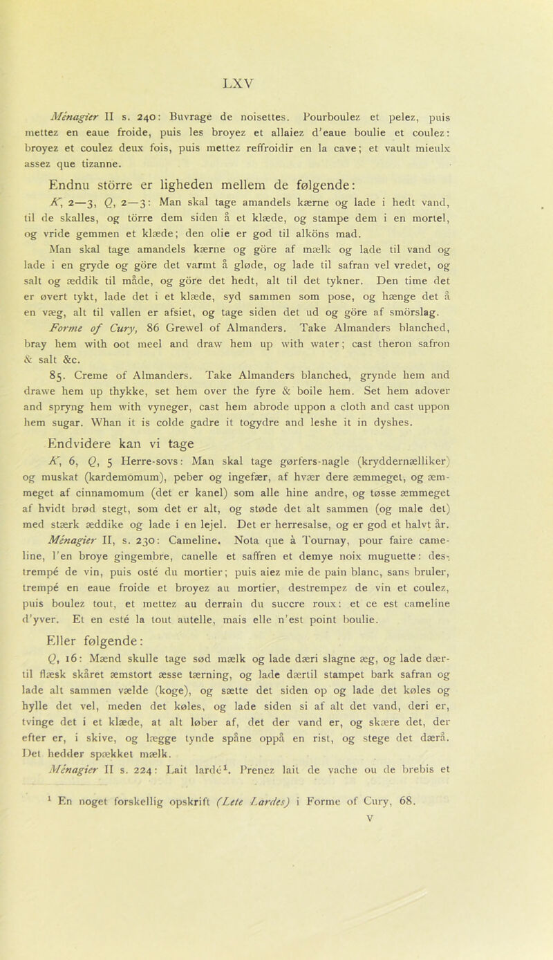 Ménagitr II s. 240: Buvrage de noisettes. Pourboulez et pelez, puis mettez en eaue froide, puis les broyez et allaiez d’eaue boulie et coulez: broyez et coulez deux fois, puis mettez reffroidir en la cave; et vault mieulx assez que tizanne. Endnu storre er ligheden mellem de følgende: AT, 2—3, Q, 2—3: Man skal tage amandels kærne og lade i hedt vand, til de skalles, og torre dem siden å et klæde, og stampe dem i en mortel, og vride gemmen et klæde; den olie er god til aikons mad. Man skal tage amandels kærne og gore af mælk og lade til vand og lade i en gryde og gore det varmt å gløde, og lade til safran vel vredet, og salt og æddik til måde, og gore det hedt, alt til det tykner. Den time det er øvert tykt, lade det i et klæde, syd sammen som pose, og hænge det å en væg, alt til vallen er afsiet, og tage siden det ud og gore af smorslag. Forme of Cury, 86 Grevvel of Almanders. Take Almanders blanched, bray hem with oot meel and draw hem up with water; cast theron safron & salt &c. 85. Creme of Almanders. Take Almanders blanched, grynde hem and drawe hem up thykke, set hem over the fyre & boile hem. Set hem adover and spryng hem with vyneger, cast hem abrode uppon a cloth and cast uppon hem sugar. VVhan it is colde gadre it togydre and leshe it in dyshes. Endvidere kan vi tage K, 6, Q, 5 Herre-sovs: Man skal tage gørfers-nagle (kryddernælliker) og muskat (kardemomum), peber og ingefær, af hvær dere æmmeget, og æm- meget af cinnamomum (det er kanel) som alle hine andre, og tøsse æmmeget af hvidt brød stegt, som det er alt, og støde det alt sammen (og male del) med stærk æddike og lade i en lejel. Det er herresalse, og er god et halvt år. Ménagier II, s. 230: Cameline. Nota que å Tournay, pour faire came- line, l’en broye gingembre, canelle et safiren et demye noix muguette: des-, trempé de vin, puis osté du mortier; puis aiez mie de pain blåne, sans bruler, trempé en eaue froide et broyez au mortier, destrempez de vin et coulez, puis boulez tout, et mettez au derrain du succre roux: et ce est cameline d’yver. El en esté la tout autelle, mais elle n’est point boulie. Eller følgende: Q, 16: Mænd skulle tage sød mælk og lade dæri slagne æg, og lade dær- til flæsk skåret æmstort æsse tærning, og lade dærtil stampet bark safran og lade alt sammen vælde (koge), og sætte det siden op og lade det køles og hylle det vel, meden det køles, og lade siden si af alt det vand, deri er, tvinge det i et klæde, at alt løber af, det der vand er, og skære det, der efter er, i skive, og lægge tynde spåne oppå en rist, og stege det dærå. Det hedder spækket mælk. Ménagier II s. 224: Lait lardc1. Prenez lait de vache ou de brebis et 1 En noget forskellig opskrift (Lete Lardes) i Forme of Cury, 68. V