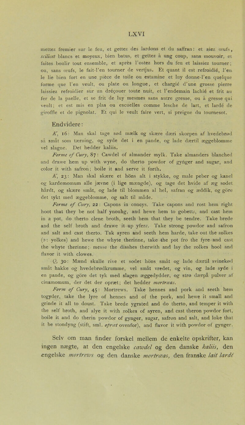 L XVI mettez fremier sur le feu, et gettez des lardons et du saftran: et aiez æufs, scilicet blancs et moyeux, bien batus, et gettez å ung coup, sans mouvoir, et faites boulir tout ensemble, et aprés l’ostez hors du feu et laissiez tourner; ou, sans æufs, le fait-l’en tourner de vertjus. Et quant il est refroidié, Ten- le lie bien fort en une piéce de toile ou estamine et luy donne-l’en quelque forme que l’en veult, ou plate ou longue, et chargié d’une grosse pierre laissiez refroidier sur un dréqouer toute nuit, et l’endemain lachié et frit au fer de la paelle, et se frit de luy mesmes sans autre gresse, ou å gresse qui veult; et est mis en plas ou escuelles comme lesche de lart, et lardé de giroffle et de pignolat. Et qui le veult faire vert, si preigne du tournesot. Endvidere: Ky 16: Man skal tage sød mælk og skære dæri skorpen af hvedebrød så småt som tærning, og syde det i en pande, og lade dærtil æggeblomme vel slagne. Det hedder kaliis. Forme of Cury, 87: Cawdel of almander mylk. Take almanders blanched and drawe hem up with vvyne, do therto powdor of gynger and sugar, and color it with safron; boile it and serve it forth. K, 23: Man skal skære et hons alt i stykke, og male peber og kanel og kardemomum alle jævne (i lige mængde), og tage det hvide af æg sodet hårdt, og skære småt, og lade til blommen al hel, safran og æddik, og gore det tykt med æggeblomme, og salt til måde. Forme of Cury, 22 : Capons in concys. Take capons and rost hem right hoot tliat they be not half ynouhg, and hewe hem to gobetfr, and cast hem in a pot, do therto clene broth, seeth hem that they be tendre. Take brede and the self broth and drawe it up yfen?. Take strong powdor and safron and salt and cast therto. Tak ayren and seeth hem hårde, take out the zollces (o: yolkes) and hewe the whyte therinne, take the pot fro the fyre and cast the whyte therinne;- messe the disshes therwith and lay the zolkes hool and flavor it with clowes. Q, 30: Mænd skulle rive et sodet hons småt og lade dærtil svinekød småt hakke og hvedebrødkrumme, vel småt vredet, og vin, og lade syde i en pande, og gore det tyk med slagen æggedydder, og strø dærpå pulver af cinamomum, der det der opræt; det hedder morlræas. Form of Cury, 45: Mortrews. Take hennes and pork and seeth hem logyder, take the lyre of hennes and of the pork, and hewe it small and grinde it all to doust. Take brede ygrated and do therto, and temper it with the self broth, and alye it with zolkes of ayren, and cast theron powdor fort, boile it and do therin powdor of gynger, sugar, safron and salt, and loke that it be stondyng (stift, sml. opræt ovenfor), and flavor it with powdor of gynger. Selv om man finder forskel mellem de enkelte opskrifter, kan ingen nægte, at den engelske cawdel og den danske kaliis, den ■engelske mortrews og den danske mortrccas, den franske lait lardé