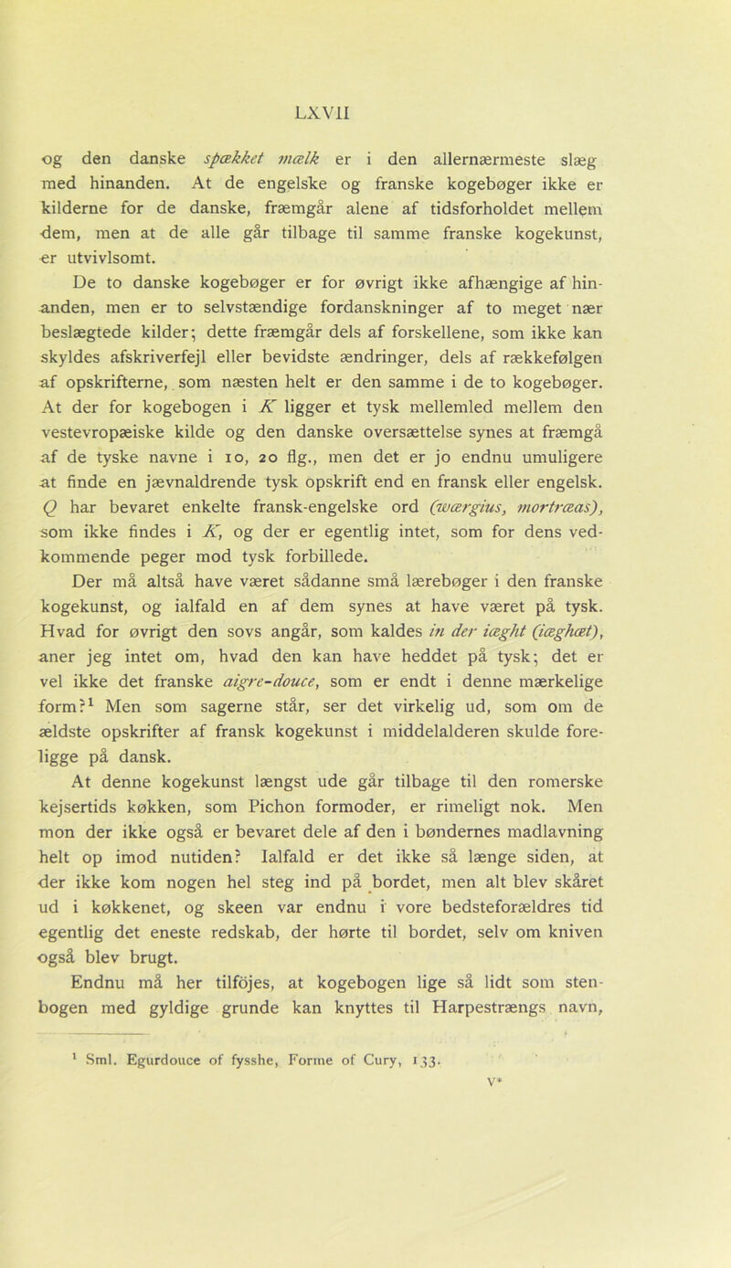 og den danske spækket mælk er i den allernærmeste siæg med hinanden. At de engelske og franske kogebøger ikke er kilderne for de danske, fræmgår alene af tidsforholdet mellem dem, men at de alle går tilbage til samme franske kogekunst, er utvivlsomt. De to danske kogebøger er for øvrigt ikke afhængige af hin- anden, men er to selvstændige fordanskninger af to meget nær beslægtede kilder; dette fræmgår dels af forskellene, som ikke kan skyldes afskriverfejl eller bevidste ændringer, dels af rækkefølgen af opskrifterne,. som næsten helt er den samme i de to kogebøger. At der for kogebogen i K ligger et tysk mellemled mellem den vestevropæiske kilde og den danske oversættelse synes at fræmgå af de tyske navne i io, 20 flg., men det er jo endnu umuligere at finde en jævnaldrende tysk opskrift end en fransk eller engelsk. Q har bevaret enkelte fransk-engelske ord (wærgius, mortræas), som ikke findes i K, og der er egentlig intet, som for dens ved- kommende peger mod tysk forbillede. Der må altså have været sådanne små lærebøger i den franske kogekunst, og ialfald en af dem synes at have været på tysk. Hvad for øvrigt den sovs angår, som kaldes in der iæght (iæghæt), aner jeg intet om, hvad den kan have heddet på tysk; det er vel ikke det franske aigre-douce, som er endt i denne mærkelige form?1 Men som sagerne står, ser det virkelig ud, som om de ældste opskrifter af fransk kogekunst i middelalderen skulde fore- ligge på dansk. At denne kogekunst længst ude går tilbage til den romerske kejsertids køkken, som Pichon formoder, er rimeligt nok. Men mon der ikke også er bevaret dele af den i bøndernes madlavning helt op imod nutiden? Ialfald er det ikke så længe siden, at der ikke kom nogen hel steg ind på bordet, men alt blev skåret ud i køkkenet, og skeen var endnu i vore bedsteforældres tid egentlig det eneste redskab, der hørte til bordet, selv om kniven også blev brugt. Endnu må her tilfojes, at kogebogen lige så lidt som sten- bogen med gyldige grunde kan knyttes til Harpestrængs navn. 1 Sml. Egurdouce of fysshe, Forme of Cury, 133. V*