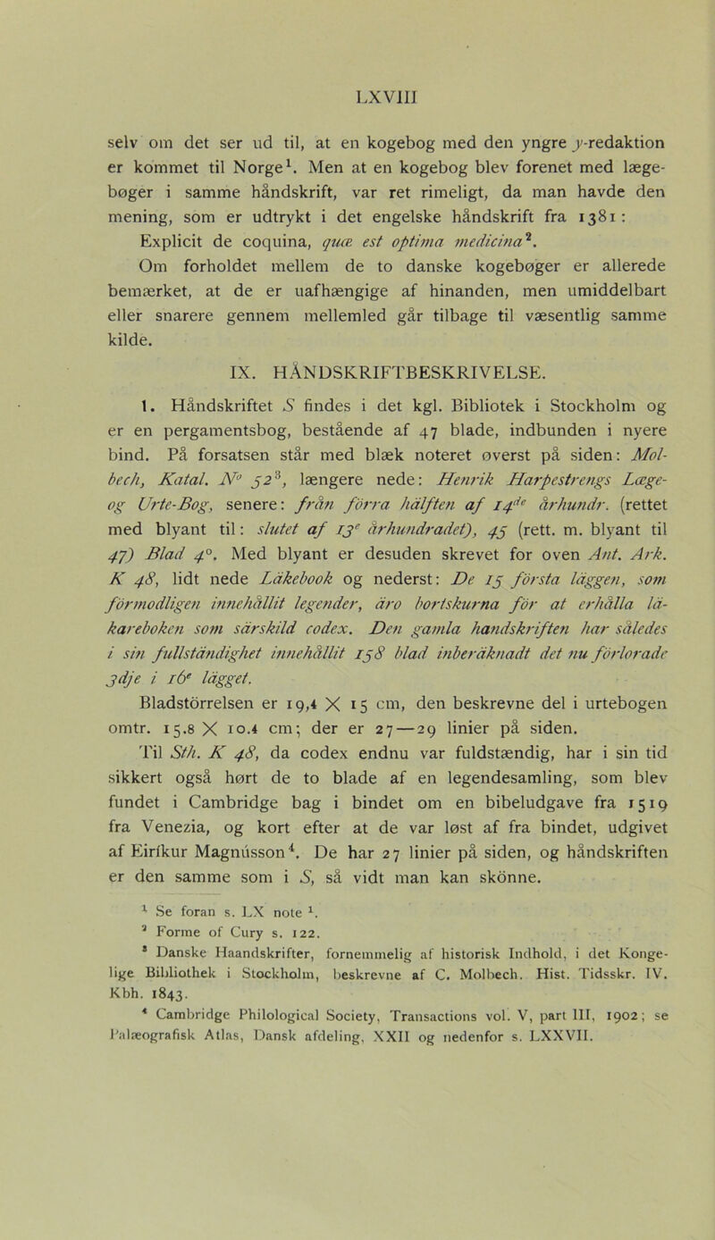 selv om det ser ud til, at en kogebog med den yngre ^-redaktion er kommet til Norge1. Men at en kogebog blev forenet med læge- boger i samme håndskrift, var ret rimeligt, da man havde den mening, som er udtrykt i det engelske håndskrift fra 1381: Explicit de coquina, quæ est optima medicina2. Om forholdet mellem de to danske kogebøger er allerede bemærket, at de er uafhængige af hinanden, men umiddelbart eller snarere gennem mellemled går tilbage til væsentlig samme kilde. IX. HÅNDSKRIFTBESKRIVELSE. 1. Håndskriftet S findes i det kgl. Bibliotek i Stockholm og er en pergamentsbog, bestående af 47 blade, indbunden i nyere bind. På forsatsen står med blæk noteret øverst på siden: Mol- bechy Katal. N° J23, længere nede: Henrik Harpestrengs Læge- og Urte-Bog, senere: från forrå hålften af I4de århundr. (rettet med blyant til: slutet af ije århundradet), 45 (rett. m. blyant til 4J) Blad 40. Med blyant er desuden skrevet for oven Ant. Ark. K 48, lidt nede Ldkebook og nederst: De ij forstå laggen, som fbrmodligen innehållit legender, dro bortskurna for at erhålla Ici- kareboke?i som sdrskild codex. Den gamla håndskriften har således i sin fullstdndighet innehållit 158 blad inberåknadt det nu fbrlorade jdje i i6e lågget. Bladstorrelsen er 19,4 X 15 cm, den beskrevne del i urtebogen omtr. 15.8 X 10.4 cm; der er 27 — 29 linier på siden. Til Sth. K 48, da codex endnu var fuldstændig, har i sin tid sikkert også hørt de to blade af en legendesamling, som blev fundet i Cambridge bag i bindet om en bibeludgave fra 1519 fra Venezia, og kort efter at de var løst af fra bindet, udgivet af Eirlkur Magnusson4. De har 27 linier på siden, og håndskriften er den samme som i S, så vidt man kan skonne. 1 Se foran s. LX note 1. 3 Forme of Cury s. 122. * Danske Haandskrifter, fornemmelig af historisk Indhold, i det Konge- lige Bibliothek i Stockholm, beskrevne af C. Molbech. Hist. Tidsskr. IV. Kbh. 1843. * Cambridge Philological Society, Transactions vol. V, part 111, 1902; se l'alæografisk Atlas, Dansk afdeling, XXII og nedenfor s. LXXVII.