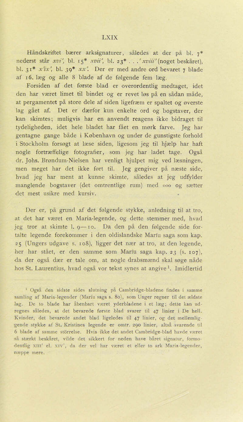 Håndskriftet bærer arksignaturer, således at der på bl. 7* nederst står xvi\ bl. 15* xvii3 * * 6, bl. 23* . . .J xviii3 (noget beskåret), bl. 31* x3ix3, bl. 39* xxJ. Der er med andre ord bevaret 7 blade af 16. læg og alle 8 blade af de følgende fem læg. Forsiden af det første blad er overordentlig medtaget, idet den har været limet til bindet og er revet løs på en sådan måde, at pergamentet på store dele af siden ligefræm er spaltet og øverste lag gået af. Det er dærfor kun enkelte ord og bogstaver, der kan skimtes; muligvis har en anvendt reagens ikke bidraget til tydeligheden, idet hele bladet har fået en mørk farve. Jeg har gentagne gange både i København og under de gunstigste forhold i Stockholm forsøgt at læse siden, ligesom jeg til hjælp har haft nogle fortræffelige fotografier, som jeg har ladet tage. Også dr. Johs. Brøndum-Nielsen har venligt hjuLpet mig ved læsningen, men meget har det ikke ført til. Jeg gengiver på næste side, hvad jeg har ment at kunne skimte, således at jeg udfylder manglende bogstaver (det omtrentlige rum) med 000 og sætter det mest usikre med kursiv. Der er, på grund af det følgende stykke, anledning til at tro, at det har været en Maria-legende, og dette stemmer med, hvad jeg tror at skimte 1. 9—10. Da den på den følgende side for- talte legende forekommer i den oldislandske Mariu saga som kap. 25 (Ungers udgave s. 108), ligger det nær at tro, at den legende, her har stået, er den samme som Mariu saga kap. 23 (s. 107), da der også dær er tale om, at nogle drabsmænd skal søge nåde hos St. Laurentius, hvad også vor tekst synes at angive1 *. Imidlertid 1 Også den sidste sides slutning på Carnbridge-bladene findes i samme samling af Maria-legender (Mariu saga s. 80), som Unger regner til det ældste lag. De to blade har åbenbart været yderbladene i et læg; dette kan ud- regnes således, at det bevarede første blad svarer til 47 linier i De hell. Kvinder, det bevarede andet blad ligeledes til 47 linier, og det mellemlig- gende stykke af St. Kristines legende er omtr. 290 linier, altså svarende til 6 blade af samme storrelse. Hvis ikke det andet Cambridge-blad havde været så stærkt beskåret, vilde det sikkert for neden have båret signatur, formo- dentlig xm’ el. xiv’, da der vel har været et eller to ark Maria-legender, næppe mere.