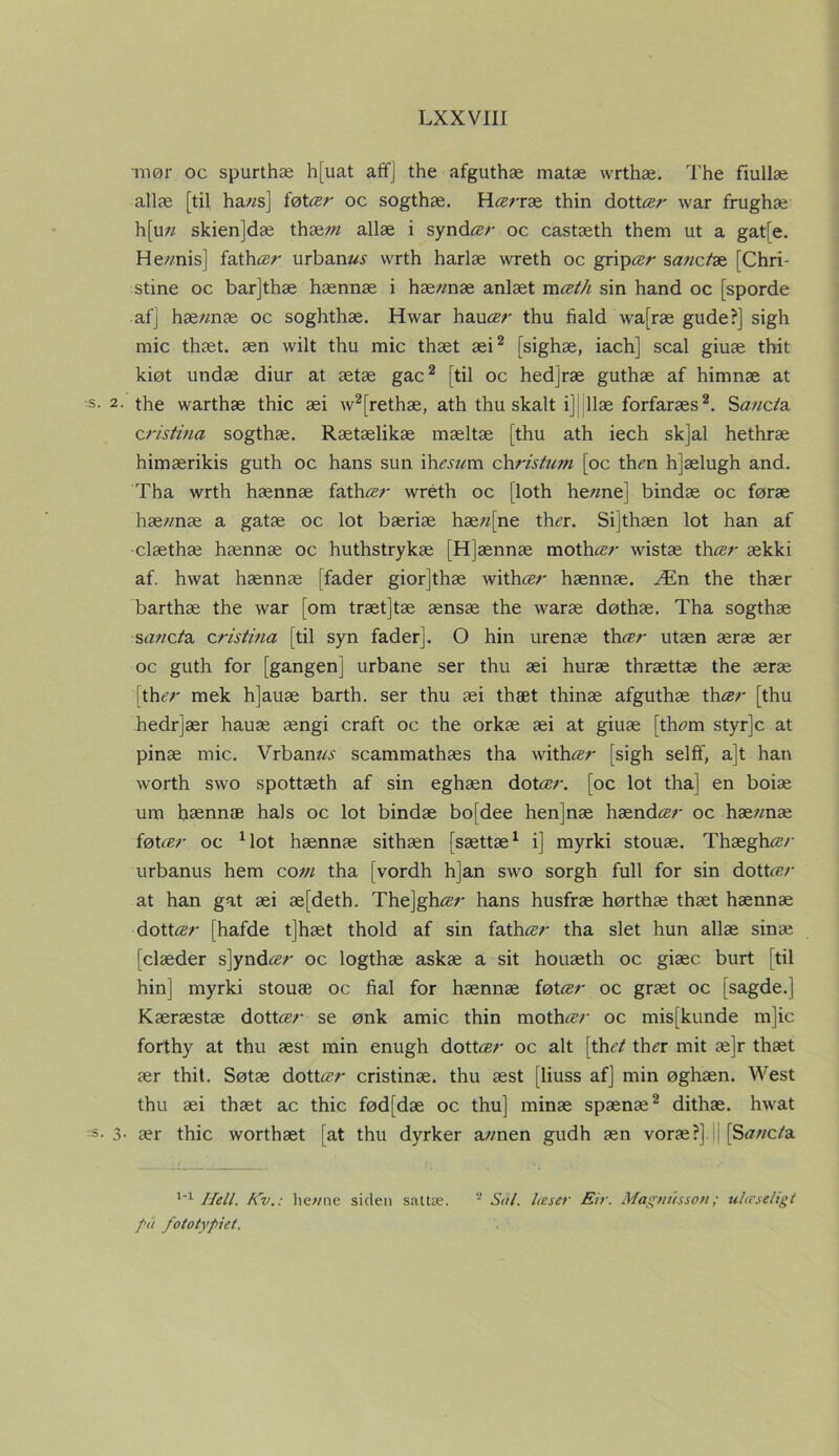 mør oc spurthæ h[uat aff] the afguthæ matæ wrthæ. The fiullæ allæ [til ha//s] itdtcer oc sogthæ. Hærræ thin dottær war frughæ h[u« skienjdæ thææ allæ i synd«?/' oc castæth them ut a gat[e. He//nis] fathær urbane wrth harlæ wreth oc gripær sanctæ [Chri- stine oc barjthæ hænnæ i hæ/mæ anlæt mæth sin hånd oc [sporde af] hæ«næ oc soghthæ. Hwar hauær thu hald wa[ræ gude?] sigh mic thæt. æn wilt thu mic thæt æi2 [sighæ, iach] scal giuæ thit kiøt undæ diur at ætæ gac2 [til oc hed]ræ guthæ af himnæ at s. 2. the warthæ thic æi w2[rethæ, ath thu skalt i] llæ forfaræs2. S«//cfø c ristina sogthæ. Rætælikæ mæltæ [thu ath iech skjal hethræ himærikis guth oc hans sun ih««m christum [oc thm hjælugh and. Tha wrth hænnæ fath«?/' wréth oc [loth he/me] bindæ oc føræ hæ//næ a gatæ oc lot bæriæ hæ//[ne tha\ Sijthæn lot han af clæthæ hænnæ oc huthstrykæ [H]ænnæ moth ær wistæ th ær ækki af. hwat hænnæ [fader giorjthæ with«/' hænnæ. Æn the thær barthæ the war [om træt]tæ ænsæ the waræ døthæ. Tha sogthæ s«//c/a zristina [til syn fader]. O hin urenæ th ær utæn æræ ær oc guth for [gangen] urbane ser thu æi huræ thrættæ the æræ rth er mek h]auæ barth. ser thu æi thæt thinæ afguthæ th ær [thu hedr]ær hauæ ængi craft oc the orkæ æi at giuæ [th«m styr]c at pinæ mic. Vrbam«r scammathæs tha with^r [sigh selff, a]t han worth swo spottæth af sin eghæn dot«?/', [oc lot tha] en boiæ um hænnæ hals oc lot bindæ bojdee henjnæ hænd ær oc hæ/mæ føtær oc Mot hænnæ sithæn [sættæ1 i] myrki stouæ. Thægh«v urbanus hem com tha [vordh h]an swo sorgh full for sin dott«?/' at han gat æi æ[deth. The]gh«7' hans husfræ hørthæ thæt hænnæ dot tær [hafde t]hæt thold af sin fath«?/' tha slet hun allæ sinæ [elæder s]yndær oc logthæ askæ a sit houæth oc giæc burt [til hin] myrki stouæ oc hal for hænnæ føtær oc græt oc [sagde.] Kæræstæ dot teer se ønk amic thin moth«’/' oc mis[kunde m]ic forthy at thu æst min enugh dott ær oc alt [th et thz?r mit æ]r thæt ær thit. Søtæ dott«?/' cristinæ. thu æst [liuss af] min øghæn. West thu æi thæt ac thic fød[dæ oc thu] minæ spænæ2 dithæ. hwat -s- 3- ær thic worthæt [at thu dyrker a//nen gudh æn voræ?] | [S«//c/a 1-1 Helt. Kv.: hewne siden sattæ. 2 Sol. læser Eir. Magnussott; ulæseligt på fototypiet.