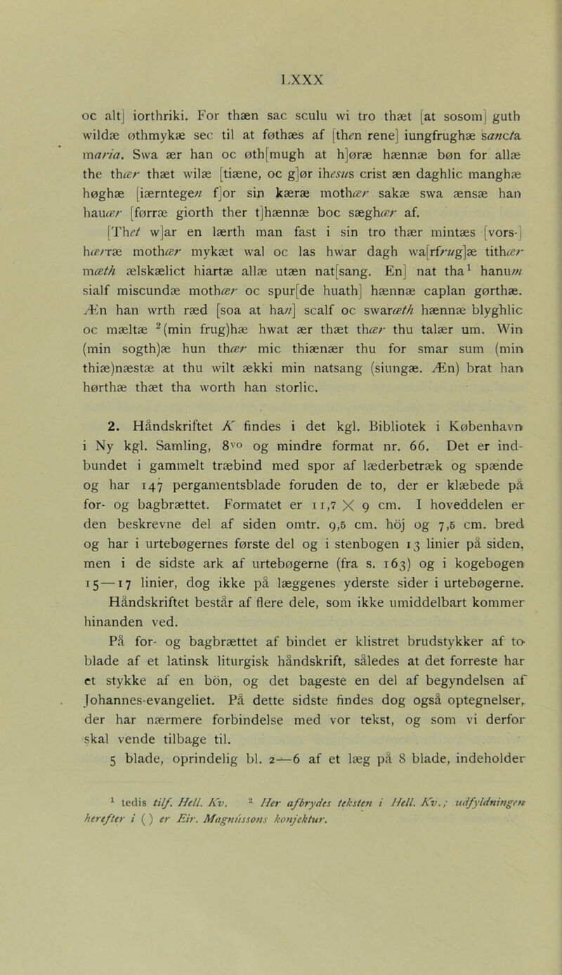 oc altj iorthriki. For thæn sac sculu wi tro thæt [at sosom | guth wildæ øthmykæ sec til at føthæs af [thm rene] iungfrughæ s^wc/'a maria. Swa ær han oc øthfmugh at h]øræ hænnæ bøn for allæ the thær thæt wilæ [tiæne, oc g]ør ih<?.s7/s crist æn daghlic manghæ høghæ [iærntege// f]or sin kæræ mother sakæ swa ænsæ han hauÆ/' (førræ giorth ther tjhænnæ boc sæghær af. [Thet w]ar en lærth man fast i sin tro thær mintæs [vors-] h<z/'ræ mother mykæt wal oc las hwar dagh wa[rfr»g]æ tithær mæth ælskælict hiartæ allæ utæn natfsang. Enj nat tha1 hanu tn sialf miscundæ mother oc spurfde huath] hænnæ caplan gørthæ. Æn han wrth ræd [soa at ha//] scalf oc swar«/// hænnæ blyghlic oc mæltæ 2 (min frug)hæ hwat ær thæt thær thu talær um. Win (min sogth)æ hun thær mic thiænær thu for smar sum (min thiæ)næstæ at thu wilt ækki min natsang (siungæ. Æn) brat han hørthæ thæt tha worth han storlic. 2. Håndskriftet K findes i det kgl. Bibliotek i København i Ny kgl. Samling, 8vo og mindre format nr. 66. Det er ind- bundet i gammelt træbind med spor af læderbetræk og spænde og har 147 pergamentsblade foruden de to, der er klæbede på for- og bagbrættet. Formatet er 11,7 X 9 cm. I hoveddelen er den beskrevne del af siden omtr. 9,5 cm. hoj og 7,5 cm. bred og har i urtebøgernes første del og i stenbogen 13 linier på siden, men i de sidste ark af urtebøgerne (fra s. 163) og i kogebogen 15 —17 linier, dog ikke på læggenes yderste sider i urtebøgerne. Håndskriftet består af flere dele, som ikke umiddelbart kommer hinanden ved. På for- og bagbrættet af bindet er klistret brudstykker af to- blade af et latinsk liturgisk håndskrift, således at det forreste har et stykke af en bon, og det bageste en del af begyndelsen af Johannes-evangeliet. På dette sidste findes dog også optegnelser,, der har nærmere forbindelse med vor tekst, og som vi derfor skal vende tilbage til. 5 blade, oprindelig bl. 2—6 af et læg på 8 blade, indeholder 1 tedis til/. Hell. Kv. 2 Her afbrydes teksten i Nell. Kv.; udfyldningen herefter i ( ) er Eir. Magnussons konjektur.