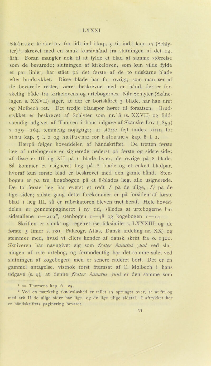 I -XXXI Skånske kirkelov fra lidt ind i kap. 5 til ind i kap. 17 (Schly- ter)1, skrevet med en smuk kursivhånd fra slutningen af det 14. årh. Foran mangler nok til at fylde et blad af samme storrelse som de bevarede; slutningen af kirkeloven, som kun vilde fylde et par linier, har stået på det første af de to udskårne blade efter brudstykket. Disse blade har for øvrigt, som man ser af de bevarede rester, været beskrevne med en hånd, der er for- skellig både fra kirkelovens og urtebøgernes. Når Schlyter (Skåne- lagen s. XXVII) siger, at der er bortskåret 3 blade, har han uret og Molbech ret. Det tredje bladspor hører til forsatsen. Brud- stykket er beskrevet af Schlyter som nr. 8 (s. XXVII) og fuld- stændig udgivet af Thorsen i hans udgave af Skånske Lov (1853) s. 259—264, temmelig nojagtigt; af storre fejl findes sinn for si nu kap. 5 1. 2 og halfu//næ for halfuuæ// kap. 8 1. 2. Dærpå følger hoveddelen af håndskriftet. De tretten første læg af urtebøgerne er signerede nederst på første og sidste side; af disse er III og XII på 6 blade hvær, de øvrige på 8 blade. Så kommer et usigneret læg på 8 blade og et enkelt bladpar, hvoraf kun første blad er beskrevet med den gamle hånd. Sten- bogen er på tre, kogebogen på et 8-blades læg, alle usignerede. De to første læg har øverst et rødt I på de ulige, Ij på de lige sider; sidste gang dette forekommer er på forsiden'af første blad i læg III, så er rubrikatoren bleven træt heraf. Hele hoved- delen er gennempagineret i ny tid, således at urtebøgerne har sidetallene 1—2192, stenbogen 1—48 og kogebogen 1 —14. Skriften er smuk og regelret (se faksimile s. LXXXIII og de første 5 linier s. 201, Palæogr. Atlas, Dansk afdeling nr. XX) og stemmer med, hvad vi ellers kender af dansk skrift fra o. 1300. Skriveren har navngivet sig som frater kanutus yuul ved slut- ningen af iste urtebog, og formodentlig har det samme stået ved slutningen af kogebogen, men er senere raderet bort. Det er en gammel antagelse, vistnok først fræmsat af C. Molbech i hans udgave (s. 9), at denne frater kanutus yuul er den samme som 1 = Thorsens kap. 6—25. 2 Ved en mærkelig skødesløshed er tallet 17 sprunget over, så at fra og med ark II de ulige sider har lige, og de lige ulige sidetal. I aftrykket her er håndskriftets paginering bevaret.