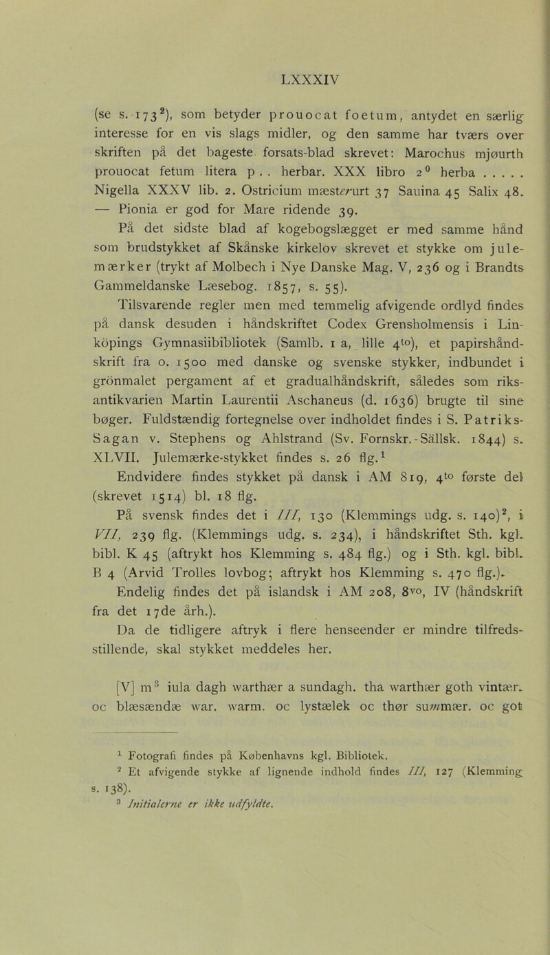 (se s. 1732), som betyder prouocat foetum, antydet en særlig interesse for en vis slags midler, og den samme har tværs over skriften på det bageste forsats-blad skrevet: Marochus mjøurth prouocat fetum litera p . . herbar. XXX libro 20 herba Nigella XXXV lib. 2. Ostricium mæstmirt 37 Sauina 45 Salix 48. — Pionia er god for Mare ridende 39. På det sidste blad af kogebogslægget er med samme hånd som brudstykket af Skånske kirkelov skrevet et stykke om jule- mærker (trykt af Molbech i Nye Danske Mag. V, 236 og i Brandts Gammeldanske Læsebog. 1857, s. 55). Tilsvarende regler men med temmelig afvigende ordlyd findes på dansk desuden i håndskriftet Codex Grensholmensis i Lin- kopings Gymnasiibibliotek (Samlb. 1 a, lille 4^0), et papirshånd- skrift fra o. 1500 med danske og svenske stykker, indbundet i gronmalet pergament af et gradualhåndskrift, således som riks- antikvarien Martin Laurentii Aschaneus (d. 1636) brugte til sine bøger. Fuldstændig fortegnelse over indholdet findes i S. Patriks- Sagan v. Stephens og Ahlstrand (Sv. Fornskr.-Sållsk. 1844) s. XLVII. Julemærke-stykket findes s. 26 flg.1 Endvidere findes stykket på dansk i AM 819, 4^0 første del (skrevet 1514) bl. 18 flg. På svensk findes det i III, 130 (Klemmings udg. s. 140)2, i VII, 239 flg. (Klemmings udg. s. 234), i håndskriftet Sth. kgL bibl. K 45 (aftrykt hos Klemming s. 484 flg.) og i Sth. kgl. bibL B 4 (Arvid Trolles lovbog; aftrykt hos Klemming s. 470 flg.). Endelig findes det på islandsk i AM 208, 8vo, IV (håndskrift fra det 17 de årh.). Da de tidligere aftryk i flere henseender er mindre tilfreds- stillende, skal stykket meddeles her. [V] m3 iula dagh warthær a sundagh. tha warthær goth vintær. oc blæsændæ war. warm. oc lystælek oc thør suwmær. oc got 1 Fotografi findes på Københavns kgl. Bibliotek. 2 Et afvigende stykke af lignende indhold findes III, 127 (Klemming; s. 138). 3 Initialerne er ikke udfyldte.