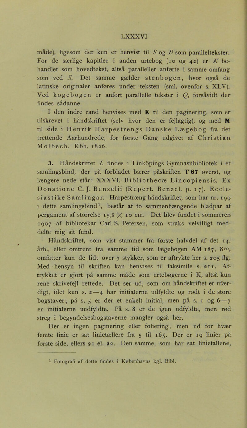 måde), ligesom der kun er henvist til S og B som paralleltekster. For de særlige kapitler i anden urtebog (io og 42) er K be- handlet som hovedtekst, altså paralleller anførte i samme omfang som ved S. Det samme gælder stenbogen, hvor også de latinske originaler anføres under teksten (sml. ovenfor s. XLV). Ved kogebogen er anført parallelle tekster i Q, forsåvidt der findes sådanne. I den indre rand henvises med K til den paginering, som er tilskrevet i håndskriftet (selv hvor den er fejlagtig), og med M til side i Henrik Harpestrengs Danske Lægebog fra det trettende Aarhundrede, for første Gang udgivet af Christian Molbech. Kbh. 1826. 3. Håndskriftet L findes i Linkopings Gymnasiibibliotek i et samlingsbind, der på forbladet bærer påskriften T 67 øverst, og længere nede står: XXXVI. Bibliothecæ Lincopiensis. Ex Donatione C. J. Benzelii (Repert. Benzel. p. 17). Eccle- siastike Samlingar. Harpestræng-håndskriftet, som har nr. 199 i dette samlingsbind1, består af to sammenhængende bladpar af pergament af storrelse 15,5 X 10 cm. Det blev fundet i sommeren 1907 af bibliotekar Carl S. Petersen, som straks velvilligt med- delte mig sit fund. Håndskriftet, som vist stammer fra første halvdel af det 14. årh., eller omtrent fra samme tid som lægebogen AM 187, 8vo„ omfatter kun de lidt over 7 stykker, som er aftrykte her s. 205 flg. Med hensyn til skriften kan henvises til faksimile s. 211. Af- trykket er gjort på samme måde som urtebøgerne i K, altså kun rene skrivefejl rettede. Det ser ud, som om håndskriftet er ufær- digt, idet kun s. 2—4 har initialerne udfyldte og rødt i de store bogstaver; på s. 5 er der et enkelt initial, men på s. 1 og 6—7 er initialerne uudfyldte. På s. 8 er de igen udfyldte, men rød streg i begyndelsesbogstaverne mangler også her. Der er ingen paginering eller foliering, men ud for hvær femte linie er sat linietællere fra 5 til 165. Der er 19 linier på første side, ellers 21 el. 22. Den samme, som har sat linietallene. 1 Fotografi af dette findes i Københavns kgl. Bibi.