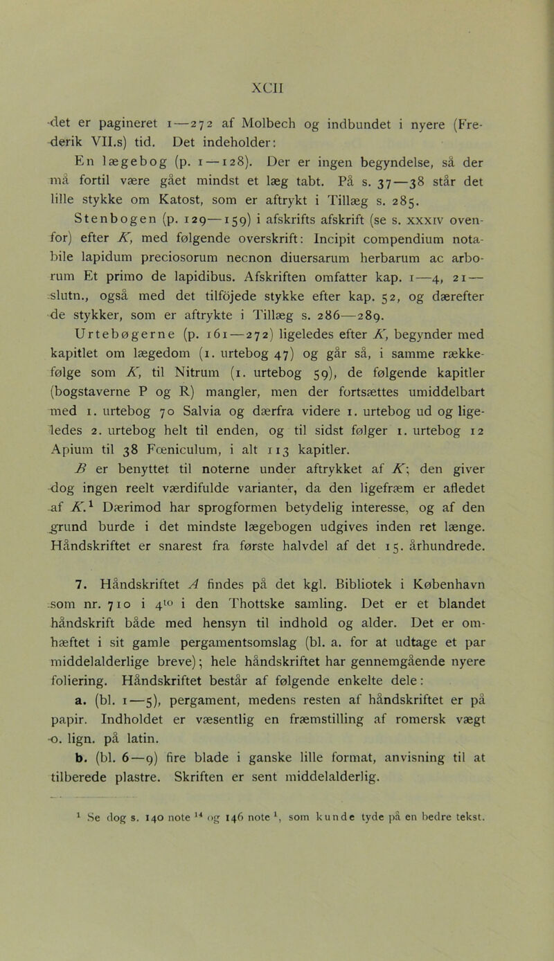 XCJI •det er pagineret i—272 af Molbech og indbundet i nyere (Fre- derik VII.s) tid. Det indeholder: En lægebog (p. 1 —128). Der er ingen begyndelse, så der må fortil være gået mindst et læg tabt. På s. 37—38 står det lille stykke om Katost, som er aftrykt i Tillæg s. 285. Sten bogen (p. 129—159) i afskrifts afskrift (se s. xxxiv oven- for) efter K, med følgende overskrift: lncipit compendium nota- bile lapidum preciosorum necnon diuersarum herbarum ac arbo- rum Et primo de lapidibus. Afskriften omfatter kap. 1—4, 21 — slutn., også med det tilfojede stykke efter kap. 52, og dærefter de stykker, som er aftrykte i Tillæg s. 286—289. Urtebøgerne (p. 161 — 272) ligeledes efter K, begynder med kapitlet om lægedom (1. urtebog 47) og går så, i samme række- følge som K, til Nitrum (1. urtebog 59), de følgende kapitler (bogstaverne P og R) mangler, men der fortsættes umiddelbart med 1. urtebog 70 Salvia og dærfra videre 1. urtebog ud og lige- ledes 2. urtebog helt til enden, og til sidst følger x. urtebog 12 Apium til 38 Fæniculum, i alt 113 kapitler. B er benyttet til noterne under aftrykket af K\ den giver dog ingen reelt værdifulde varianter, da den ligefræm er afledet -af K.1 Dærimod har sprogformen betydelig interesse, og af den .grund burde i det mindste lægebogen udgives inden ret længe. Håndskriftet er snarest fra første halvdel af det 15. århundrede. 7. Håndskriftet A findes på det kgl. Bibliotek i København som nr. 710 i 410 i den Thottske samling. Det er et blandet håndskrift både med hensyn til indhold og alder. Det er om- hæftet i sit gamle pergamentsomslag (bl. a. for at udtage et par middelalderlige breve); hele håndskriftet har gennemgående nyere foliering. Håndskriftet består af følgende enkelte dele: a. (bl. 1—5), pergament, medens resten af håndskriftet er på papir. Indholdet er væsentlig en fræmstilling af romersk vægt -o. lign. på latin. b. (bl. 6—9) fire blade i ganske lille format, anvisning til at tilberede plastre. Skriften er sent middelalderlig.