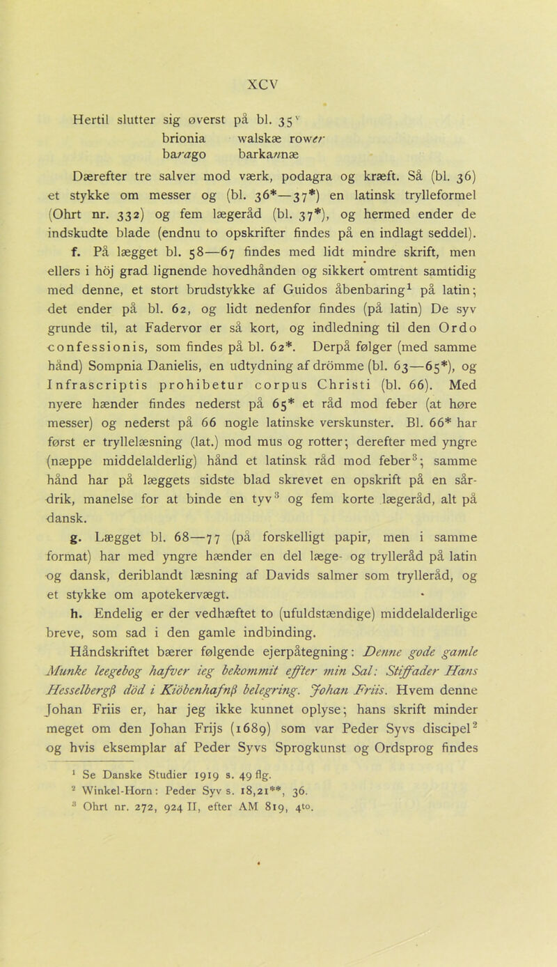 Hertil slutter sig øverst på bl. 35' brionia walskæ row<?/- barøgo barka/mæ Dærefter tre salver mod værk, podagra og kræft. Så (bl. 36) et stykke om messer og (bl. 36*—37*) en latinsk trylleformel (Ohrt nr. 332) og fem lægeråd (bl. 37*), og hermed ender de indskudte blade (endnu to opskrifter findes på en indlagt seddel). f. På lægget bl. 58—67 findes med lidt mindre skrift, men ellers i hoj grad lignende hovedhånden og sikkert omtrent samtidig med denne, et stort brudstykke af Guidos åbenbaring1 på latin-, det ender på bl. 62, og lidt nedenfor findes (på latin) De syv grunde til, at Fadervor er så kort, og indledning til den Or do confessionis, som findes på bl. 62*. Derpå følger (med samme hånd) Sompnia Danielis, en udtydning af dromme (bl. 63—65*), og I nfrascriptis prohibetur corpus Christi (bl. 66). Med nyere hænder findes nederst på 65* et råd mod feber (at høre messer) og nederst på 66 nogle latinske verskunster. Bl. 66* har først er tryllelæsning (lat.) mod mus og rotter; derefter med yngre (næppe middelalderlig) hånd et latinsk råd mod feber3; samme hånd har på læggets sidste blad skrevet en opskrift på en sår- drik, manelse for at binde en tyv3 og fem korte lægeråd, alt på dansk. g. Lægget bl. 68—77 (på forskelligt papir, men i samme format) har med yngre hænder en del læge- og trylleråd på latin og dansk, deriblandt læsning af Davids salmer som trylleråd, og et stykke om apotekervægt. h. Endelig er der vedhæftet to (ufuldstændige) middelalderlige breve, som sad i den gamle indbinding. Håndskriftet bærer følgende ej er påtegning: Denne gode gamle Munke leegebog hafver leg bekommit effter min Sal: Stiffader Hans Hcsselbergfi dod i Kiobenhafnfi belegring. Johan Friis. Hvem denne Johan Friis er, har jeg ikke kunnet oplyse; hans skrift minder meget om den Johan Frijs (1689) som var Peder Sy vs discipel2 og hvis eksemplar af Peder Syvs Sprogkunst og Ordsprog findes 1 Se Danske Studier 1919 s. 49 flg. 2 Winkel-Horn: Peder Syvs. 18,2I1*, 36. 3 Ohrt nr. 272, 924 II, efter AM 819, 4to.