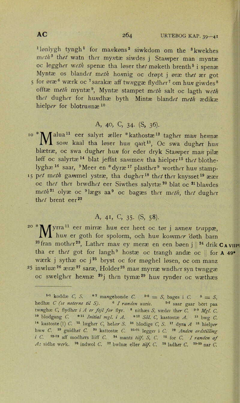 Mønlygh tyngh* 1 for ma«køns2 siwkdom om the 8kwekhes meth3 thet watn ther my«tæ siwdes j Stamper man myntæ oc leggher weth spenæ tha løser the/ møketh brenth6 i spenæ Myntae os blande/ m eth ho«nig oc drøpt j ørae th et aer got 5 for ørae6 wærk oc 7sarakæ afif tw«ggæ flydher7 om hu« giwdes8 ofiftae meth myntae9, Myntae stampet meth salt oc lagth weth th^/ dugher for hu«dhæ byth Mintæ blande/ meth ædikae hielpe« for blotru«næ 10 A, 40, C, 34. (S, 36). IO *]\/[alua11 eer salyft æller *kathostæ12 tagher ma« he«næ 1V1 so«z kaal tha løser hu« q«zt13, Oc swa dugher hu« blaetræ, oc swa dugher hu« for eder dryk Sta;«per ma« pilae løfif oc salyrtæ14 biat jefifnt sa;«me« tha hielper15 the/blothe- lyghae 16 saar, 9Meer en *dyræ17 plasther9 worther hu« stamp- 15 pet meth ga«zmel ystrae, tha dugher18 the/ ther knysset19 aeær oc the/ ther brwdhe/ eer Siwthes salyrtæ20 biat oc 21 bla«des meth*1 olyæ oc 9lægs aa9 oc bagæs ther meth, the/ dugher the/ brent eer22 A, 41, C, 35. (S, 58). 20 *]VAyrra11 eer mirræ hu« eer heet oc tør j a«ne« tr«ppæ, IVA hu« er goth for spolorm, och hu« ko;«mer 'døth barn 23fran mother23, Lather ma« ey meræ en een bøen j j 24 drikCAVin* tha er the/ got for langh9 hostæ oc trangh andæ oc for A 49* wærk j sythæ oc j25 bryst oc for møghel løsen, oc om manz 25 inwluæ26 æræ27 saræ, Holder28 ma« myrræ wndher syn twnggæ oc swelgher he«næ 29j then tymæ29 hu« rynder oc wæthæs 1-1 koddæ C, S. *2 ma«gehonde C. 3-3 = S, bages i C. 6 = S, hedhæ C (se noterne til S). 6 I randen aurå. 7-7 saar gaar bort paa twtfghæ C, flydher i A er fejl for flyr. 8 nithæs S, vædes th«- C. 9 9 Mgl. C. 10 blodgang C. *u Initial mgl. i A. *12 Sål. C, kastostæ A. 13 bwg C. 14 kastoste (1) C. 16 lægh« C, hel ar S. 18 blodige C, S. 17 dyra A 18 hielprr hw« C. 19 gnidh« C. 20 kattostæ C. 31-21 legges i C. 22 Anden ordstilling i C. 28-28 aff modturrs liiff C. 24 mantz tilf. S, C. 28 for C. I randen af A: sidhe w«-k. 26 indwol C. 27 bwlnæ eller tilf. C, 28 ladhfr C. 29-29 nar C.
