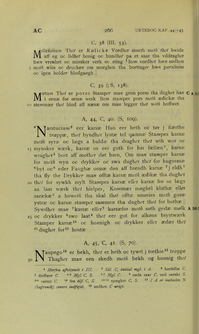 c, 38 (m, 53). Millefoliu-w Thet er Rølicke Vordh^r støeth meth thet hwide aff eg oc lidhet honig oc bundhi?/ pa et saar tha vddragh^r hw« vrenhet oc mb/sker verk oc. sting 1 Item vordhtfr hw« sødhm 5 meth wiin oc drucke« om morghm tha borttager hwn paralisim oc igen holder blodga«gh C, 39 (', S, 138). Mirtu;« Thet er porss Stamper ma« grøn porss tha dugh<?r ha« c i ørnæ for ørnæ werk Ytem sta;«pes pors meth ædickæ tha 10 ste/«mær th et blod aff næsæ om ma« legger th^ w eth hoffwet A, 44, C, 40. (S, 109). Tarstuciu;«2 eer karsæ Hun eer heth oc tør j fiærthe li trtfppæ, th et byndh^r lystæ tel q«/nnæ Sta?«pes karsæ m eth syræ oc lægs a buldæ tha dragh^r th et wth wor oc 15 mynsker wærk, karsæ os eer goth for har fællæn3, karsæ wragh^r5 bort aff mother døt barn, Om ma« stawper karsæ frø m eth wyn oc drykker oc swa dugh^r th et for hugormæ 6byt oc6 eder Fa«ghæ ormæ døn aff brendh karsæ 7j eldh7 tha fly the Drykker ma« offtæ karsæ meth ædikæ tha dughrr 20 th et for sywkh mylt Sta;«pes karsæ elkr karsæ frø oc lægs aa laar wærk th et hielper, Ko?«mær møghel klathæ e\\et sarækæ8 a howeth tha skal th^ offtæ smøries meth gasæ ystræ oc karsæ sta«zp<?/ sa«zme« tha dughrr th et for bothæ Sywdh<?r ma« 7 karsæ elFr7 karsæfrø meth søth gedæ mølk A 25 oc drykker 9swo laat9 th et eer got for aikøns brystwærk Stamper karsæ10 oc ho«nigh oc drykker elkr ædær th et ndughér for11 hostæ A, 45, C, 41. (S, 70). Naupego12 er bekh, th et er heth oc tywrt j trethie13 trappe Thagh^r ma« een skedh meth bekh og ho«nig thet 1 Herfra afvigende i III. 2 Sål. C, initial mgl. i A. 8 horfellæ C. 6 driffwer C. 0 8 Mgl. C, S. w Mgl. C. 8 onde saar C, und sarøki S. u-° varmt C. 10 frø tilf. C, S. 1W1 spæger C, S. 12 I A er initialen N (bagvendt) senere indføjet. 18 andhen C urigt.
