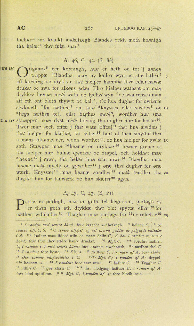 hielpe’«1 for krankt andæfa«gh Blandes bekh meth ho«nigh tha helær2 the't fulæ saar3 4 A, 46, C, 42. (S, 88). DM130 rigan«.y5 eer ko«ni«gh, hun er heth oc tør j a«ne« trøppæ 6Blandh<?r ma« ny lodhi?r wyn oc atæ lath^r6 5 aff ko«ni«g oc drykker thet hielper ha«nu«z ther edær hawæ druk,?/ oc swa for alkøns edær Thet hielper watnsot om ma« drykkrr he«næ meth watn oc lydhi?/wyn 7oc swa renses man aff eth ont bloth thywrt oc kalt7, Oc hun dugh^r for qwi«næ siwknæth 7 for næthen7 om hu// 8 knysses e\\er siwdes8 oc 10 9lægs næthen tel, eller baghes meth*, wordher hu« sma Caix* stamppet som dyst meth ho«nig tha dugher hun for hostæ10, Twor ma« sech offtæ j th et watn [ofiftæ]11 ther hu n siwdæs j th et hielper for klathæ, oc æltær12 bort al th<?n smyttæ ther a manz likomæ eer, wden worther13, oc hu« hielper for gwlæ I5 soth Stawper man 14he«næ oc drykker14 hennæ grønæ os tha hielper hu« bulnæ qwerkæ oc drøpel, och holdher man *he«ne15 j mwn, tha helær hun saar mwn16 Bla«dher man he«næ meth myelk oc gywdher17 j øræ thet dugher for øræ wærk, Knyssær18 ma« hennæ søndher19 meth tendher tha 20 dugher hu« for tanwærk oc hu« skærer20 øgen. A, 47, C, 43- (S, 21). Porrus er purløgh, ha« er goth tel lægedom, purløgh os er them goth ath drykkæ ther blot spyttæ eller 21 for næthen wdhlather21, Thagher ma« purløgs frø 22 oc røkelsæ22 25 1 I randen med senere hånd: fore krancht awdhefangh. 2 helner C. 3 oc renser til/. C, S. 6 O senere tilfejet, og det samme gælder de følgende initialer i A. 6 6 Ladher man 1 idht?/ wiin oc meræ delin C; A har i randen in. senere hånd: fore then ih er edder hauer drucke/. 7-7 Mgl. C. 8-8 vordher sadhen C, i randen i A med senere hånd: fore quinnæ siwchnæth. °'9 nædhen thel C. 10 I randen: fore hoste. 11 Sål. A. 12 driffuer C, i randen af A: fore klode. 13 Den samme misforståelse i C. 14-14 Mgl. C; i randen af A: drypel. 4 16 he«ne« A. 10 I randen: fore saar mw«. 17 ladher C. 18 Tyggher C. 10 lidhe/ C. 20 gør klaræ C. 21-21 ther blodgang haffwer C; i randen af A: fore blod spittilsse. 22-22 Mgl. C; i randen af A: fore blodh sott.