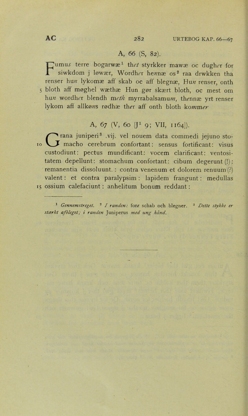 A, 66 (S, 82). Fumiu terre bogarwæ1 thet styrkker mawæ oc dughn* for siwkdom j løwær, Wordhn: he?mæ os2 raa drwkken tha renser hun lykomæ aff skab oc afif blegnæ, Hun renser, onth 5 bloth afif møghel wæthæ Hun gør skært bloth, oc mest om hu;z wordhn: blendh meth myrrabalsamu/«, thmnæ yrt renser lykom aff allkø;zs rødhæ th^r aff onth bloth kommer A, 67 (V, 60 [J1 9; VII, 1164]). t Grana juniperi3 .vij. vel nouem data commedi jejuno sto- macho cerebrum confortant: sensus fortificant: visus custodiunt: pectus mundificant: vocem clarificant: ventosi- tatem depellunt: stomachum confortant: cibum degerunt (!): remanentia dissoluunt. : contra venenum et dolorem renuum (?) valent: et contra paralypsim: lapidem frangunt: medullas 15 ossium calefaciunt: anhelitum bonum reddant: 1 Gennemstreget. 2 / randen: fore schab och blegner. 3 Dette stykke er stærkt afblegei; i randen Juniperus med ang hånd.