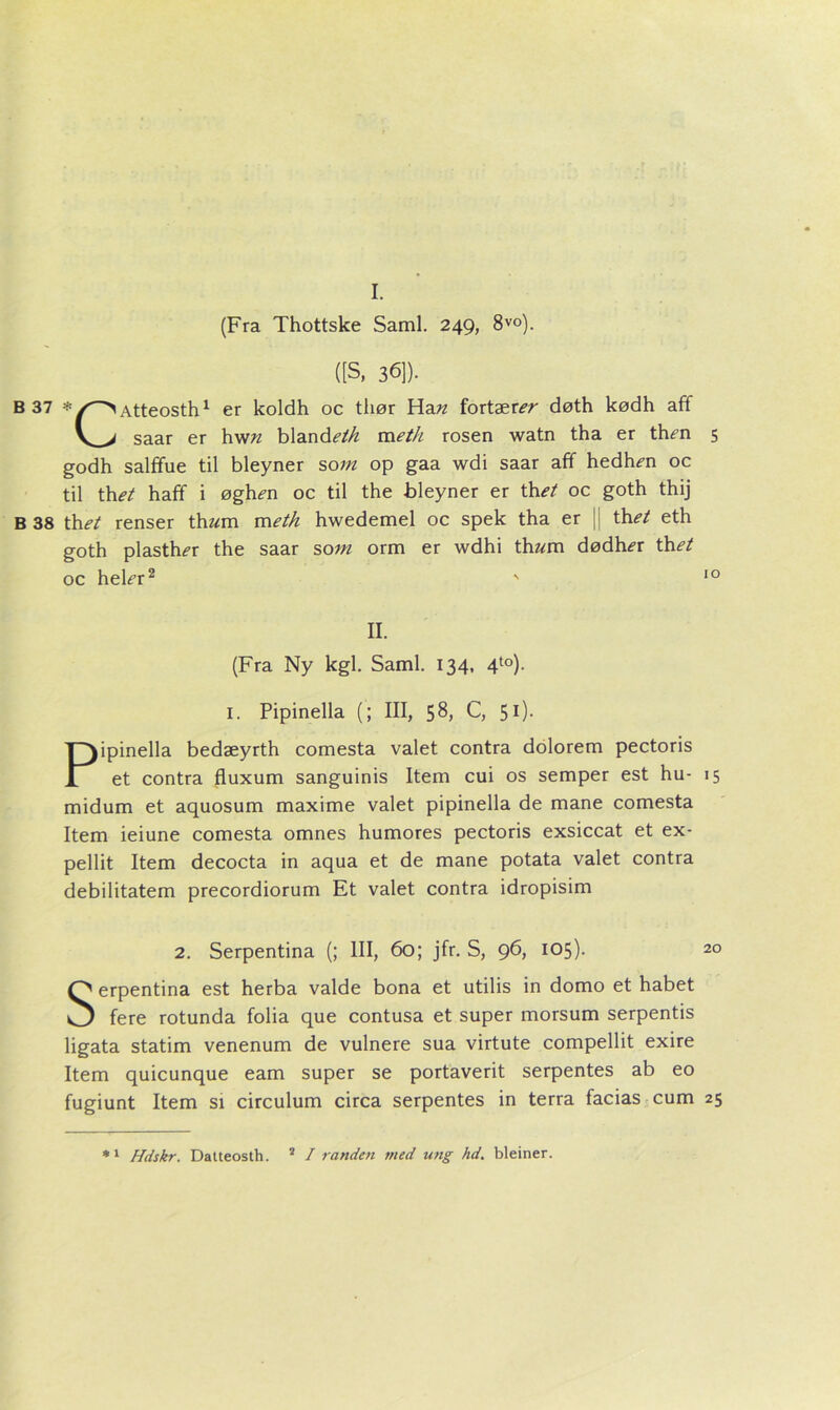 I. (Fra Thottske Saml. 249, 8vo). ([S, 36]). B 37 *Atteosth1 er koldh oc tliør Han fortærer døth kødh aff V> saar er hwn blandeth meth rosen watn tha er th^n 5 godh salffue til bleyner som op gaa wdi saar aff hedh^n oc til thet haff i øgh<?n oc til the bleyner er \het oc goth thij B 38 th et renser th«m m eth hwedemel oc spek tha er || th et eth goth plasth^r the saar som orm er wdhi thz^m dødhir ti\et oc he\er2 ' 10 II. (Fra Ny kgl. Saml. 134, 4to). 1. Pipinella (; III, 58, C, 51). Pipinella bedæyrth comesta valet contra dolorem pectoris et contra fluxum sanguinis Item cui os semper est hu- 15 midum et aquosum maxime valet pipinella de mane comesta Item ieiune comesta omnes humores pectoris exsiccat et ex- pellit Item decocta in aqua et de mane potata valet contra debilitatem precordiorum Et valet contra idropisim 2. Serpentina (; III, 60; jfr. S, 96, 105). 20 Serpentina est herba valde bona et utilis in domo et håbet fere rotunda folia que contusa et super morsum serpentis ligata statim venenum de vulnere sua virtute compellit exire Item quicunque eam super se portaverit serpentes ab eo fugiunt Item si circulum circa serpentes in terra facias cum 25 *1 Hdskr. Datteosth. 2 I randen ni ed ung hd. bleiner.