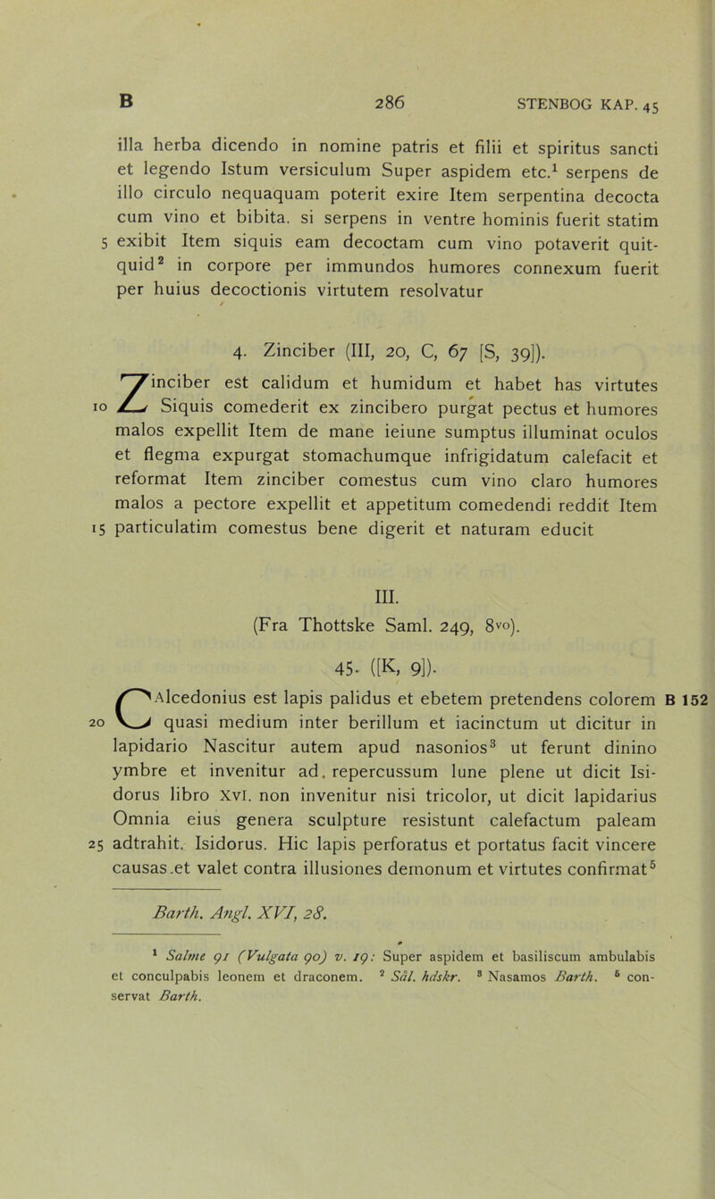 illa herba dicendo in nomine patris et filii et spiritus sancti et legendo Istum versiculum Super aspidem etc.* 1 serpens de illo circulo nequaquam poterit exire Item serpentina decocta cum vino et bibita. si serpens in ventre hominis fuerit statim 5 exibit Item siquis eam decoctam cum vino potaverit quit- quid2 in corpore per immundos humores connexum fuerit per huius decoctionis virtutem resolvatur / 4. Zinciber (III, 20, C, 67 [S, 39]). Zinciber est calidum et humidum et håbet has virtutes Siquis comederit ex zincibero purgat pectus et humores malos expellit Item de mane ieiune sumptus illuminat oculos et flegma expurgat stomachumque infrigidatum calefacit et reformat Item zinciber comestus cum vino claro humores malos a pectore expellit et appetitum comedendi reddit Item 15 particulatim comestus bene digerit et naturam educit III. (Fra Thottske Saml. 249, 8V°). 45- ([K, 9]). CAlcedonius est lapis palidus et ebetem pretendens colorem B 152 quasi medium inter berillum et iacinctum ut dicitur in lapidario Nascitur autem apud nasonios3 ut ferunt dinino ymbre et invenitur ad. repercussum lune piene ut dicit Isi- dorus libro Xvl. non invenitur nisi tricolor, ut dicit lapidarius Omnia eius genera sculpture resistunt calefactum paleam 25 adtrahit. Isidorus. Hic lapis perforatus et portatus facit vincere causas.et valet contra illusiones demonum et virtutes confirmat5 Barth. Angl. XVI, 28. p 1 Salme gi (Vulgata go) v. ig: Super aspidem et basiliscum ambulabis el conculpabis leonem et draconem. 2 Sål. hdskr. 3 Nasamos Barth. 6 con- servat Barth.