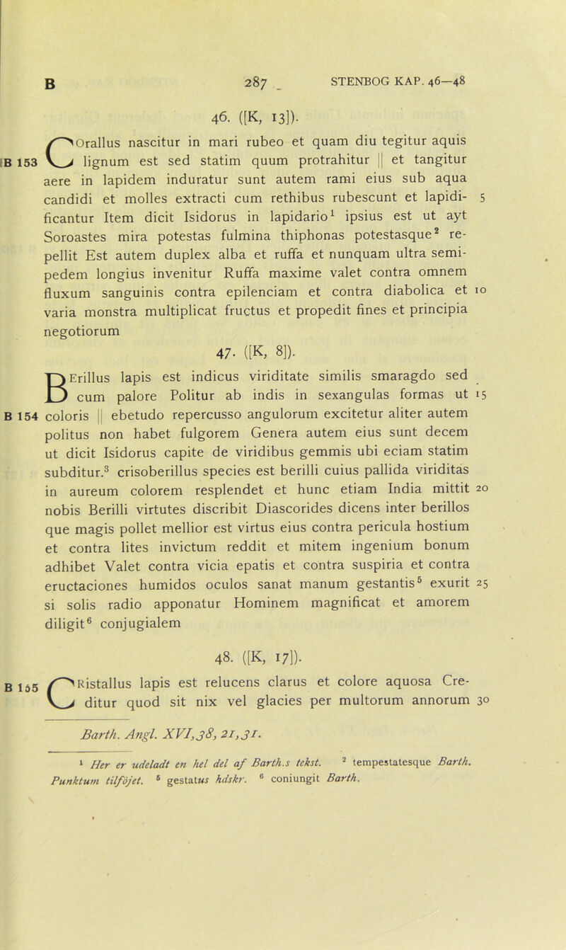 46. ([K, 13]). C Orallus nascitur in mari rubeo et quam diu tegitur aquis lignum est sed statim quum protrahitur || et tangitur aere in lapidem induratur sunt autem rami eius sub aqua candidi et molles extracti cum rethibus rubescunt et lapidi- 5 ficantur Item dicit Isidorus in lapidario1 ipsius est ut ayt Soroastes mira potestas fulmina thiphonas potestasque2 re- pellit Est autem duplex alba et ruffa et nunquam ultra semi- pedem longius invenitur Rufifa maxime valet contra omnem fluxum sanguinis contra epilenciam et contra diabolica et 10 varia monstra multiplicat fructus et propedit fines et principia negotiorum 47- «K, 8]). BErillus lapis est indicus viriditate similis smaragdo sed cum palore Politur ab indis in sexangulas formas ut 15 B 154 coloris || ebetudo repercusso angulorum excitetur aliter autem politus non håbet fulgorem Genera autem eius sunt decem ut dicit Isidorus capite de viridibus gemmis ubi eciam statim subditur.3 crisoberillus species est berilli cuius pallida viriditas in aureum colorem resplendet et hunc etiam India mittit 20 nobis Berilli virtutes discribit Diascorides dicens inter berillos que magis pollet mellior est virtus eius contra pericula hostium et contra lites invictum reddit et mitem ingenium bonum adhibet Valet contra vicia epatis et contra suspiria et contra eructaciones humidos oculos sanat manum gestantis5 exurit 25 si solis radio apponatur Hominem magnificat et amorem diligit6 conjugialem 48. ([K, 17]). B lo5 Ristallus lapis est relucens clarus et colore aquosa Cre- ditur quod sit nix vel glades per multorum annorum 30 Barth. Angl. XVI,38, 21,31. 1 Her er udeladt en hel del af Barth.s tekst. 2 tempestatesque Barth. Punktum tilf'ojet. 5 gestatwj hdskr. 6 coniungit Barth.
