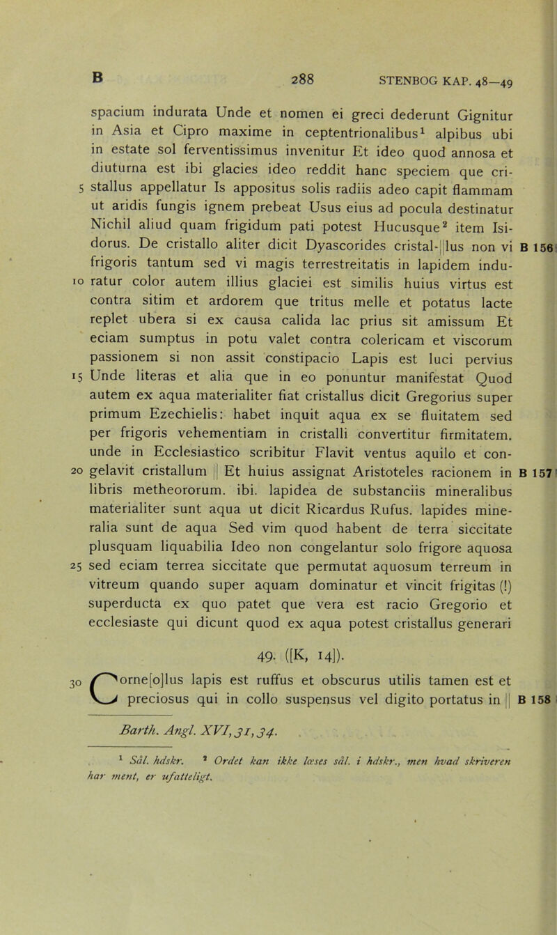 spacium indurata Unde et nornen ei greci dederunt Gignitur in Asia et Cipro maxime in ceptentrionalibus1 alpibus ubi in estate sol ferventissimus invenitur Et ideo quod annosa et diuturna est ibi glacies ideo reddit hane speciem que cri- 5 stallus appellatur Is appositus solis radiis adeo capit flamrnam ut aridis fungis ignem prebeat Usus eius ad pocula destinatur Nichil aliud quam frigidum pati potest Hucusque2 item Isi- dorus. De cristallo aliter dicit Dyascorides cristal-! lus non vi B 156 frigoris tantum sed vi magis terrestreitatis in lapidem indu- 10 ratur color autem illius glaciei est similis huius virtus est contra sitim et ardorem que tritus melle et potatus lacte replet ubera si ex causa calida lac prius sit amissum Et eciam sumptus in potu valet contra colericam et viscorum passionem si non assit constipacio Lapis est luci pervius 15 Unde literas et alia que in eo ponuntur manifestat Quod autem ex aqua materialiter fiat cristallus dicit Gregorius super primum Ezechielis: håbet inquit aqua ex se fluitatem sed per frigoris vehementiam in cristalli convertitur firmitatem. unde in Ecclesiastico scribitur Flavit ventus aquilo et con- 20 gelavit cristallum || Et huius assignat Aristoteles racionem in B 157 libris metheororum. ibi. lapidea de substanciis mineralibus materialiter sunt aqua ut dicit Ricardus Rufus. lapides mine- ralia sunt de aqua Sed vim quod habent de terra siccitate plusquam liquabilia Ideo non congelantur solo frigore aquosa 25 sed eciam terrea siccitate que permutat aquosum terreum in vitreum quando super aquam dominatur et vincit frigitas (!) superducta ex quo patet que vera est racio Gregorio et ecclesiaste qui dieunt quod ex aqua potest cristallus generari 49- ([K, 14]). 30 /^orne[o]lus lapis est rufifus et obscurus utilis tamen est et V_> preciosus qui in collo suspensus vel digito portatus in B 158 Barth. Angl. XVI, 31,34. 1 Sål. hdskr. 2 Ordet kan ikke læses sål. i hdskr., men hvad skriveren har ment, er ufatteligt.