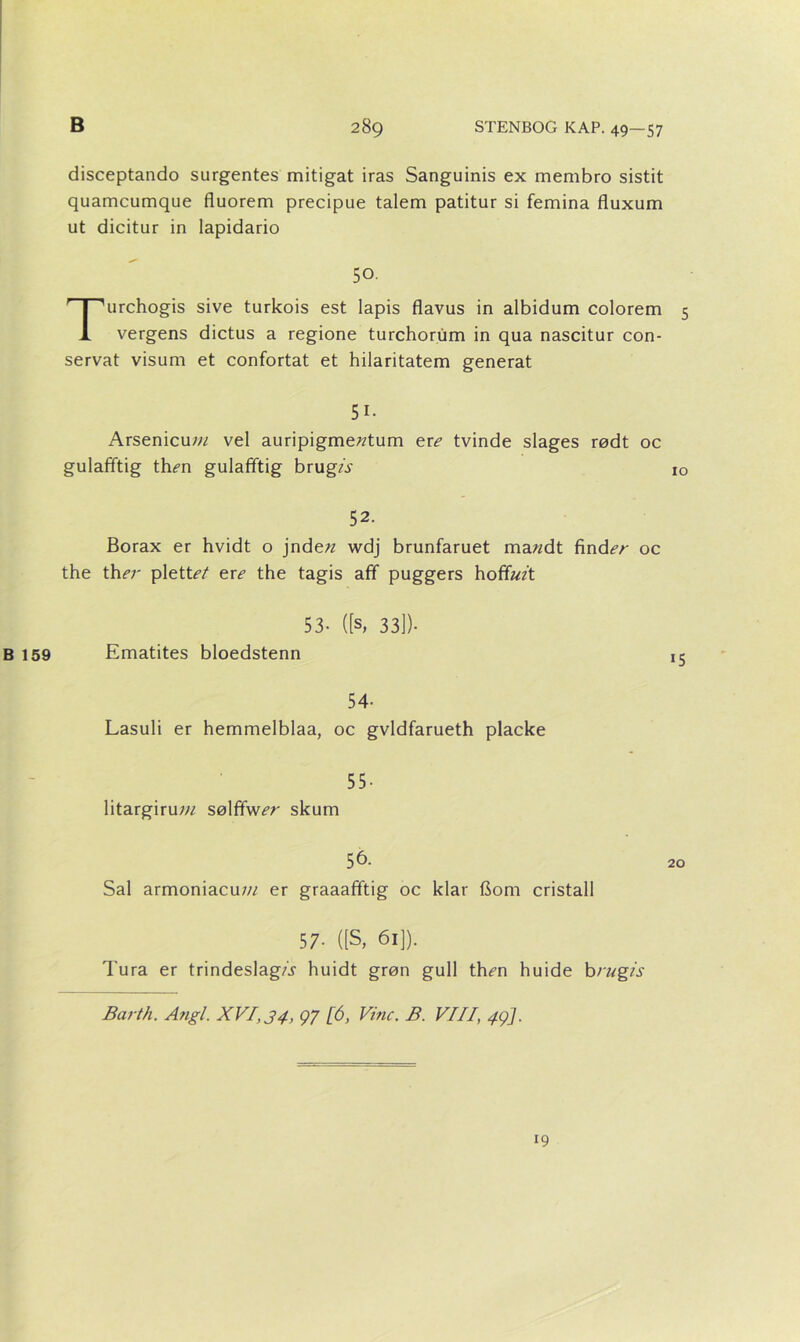 disceptando surgentes mitigat iras Sanguinis ex membro sistit quamcumque fluorem precipue talem patitur si femina fluxum ut dicitur in lapidario 50. Turchogis sive turkois est lapis flavus in albidum colorem 5 vergens dictus a regione turchorum in qua nascitur con- servat visum et confortat et hilaritatem generat 51. Arsenicuw vel auripigme^tum ere tvinde slages rødt oc gulafftig th^n gulafftig brugA 10 52. Borax er hvidt o jnde?z wdj brunfaruet ma«dt find«?/- oc the th^r plette en? the tagis afif puggers hofiføz't 53- ([s, 33])- B 159 Ematites bloedstenn ic 54- Lasuli er hemmelblaa, oc gvldfarueth placke 55- litargirum sølfifw^r skum 56. Sal armoniacuw er graaafiftig oc klar flom cristall 57- ([S, 61]). Tura er trindeslagA huidt grøn guil th^n huide brugis Barth. Angl. XVI, 34, 97 [6, Vine. B. VIII, 49]. 19