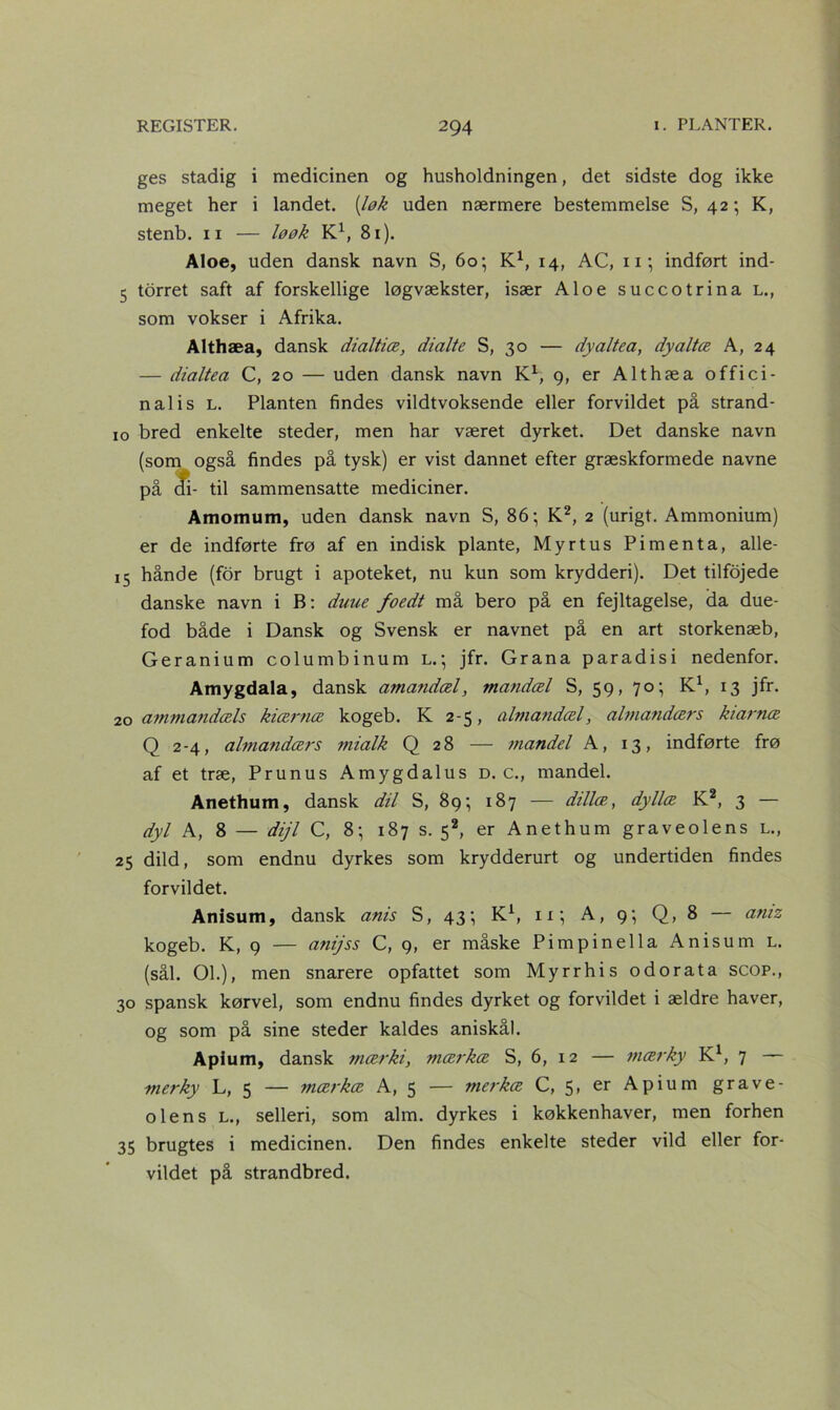 ges stadig i medicinen og husholdningen, det sidste dog ikke meget her i landet, [løk uden nærmere bestemmelse S, 42; K, stenb. 11 — løøk K1, 81). Aloe, uden dansk navn S, 60 •, K1, 14, AC, 11; indført ind- 5 torret saft af forskellige løg vækster, især Aloe succotrina L., som vokser i Afrika. Althæa, dansk dialtiæ, dialte S, 30 — dyaltea, dyaltæ A, 24 — dialtea C, 20 — uden dansk navn Kl, g, er Althæa offici- nal i s L. Planten findes vildtvoksende eller forvildet på strand- 10 bred enkelte steder, men har været dyrket. Det danske navn (som også findes på tysk) er vist dannet efter græskformede navne på di- til sammensatte mediciner. Amomum, uden dansk navn S, 86*, K2, 2 (urigt. Ammonium) er de indførte frø af en indisk plante, Myrtus Pimenta, alle- 15 hånde (for brugt i apoteket, nu kun som krydderi). Det tilfojede danske navn i B: duue foedt må bero på en fejltagelse, da due- fod både i Dansk og Svensk er navnet på en art storkenæb, Geranium columbinum l.*, jfr. Grana paradisi nedenfor. Atnygdala, dansk amandæl, mandæl S, 59, 70; K1, 13 jfr. 20 ammandæls kiærtiæ kogeb. K 2-5, almandæl, almandærs kiarnæ Q 2-4, almandærs mialk Q 28 — mandel A, 13, indførte frø af et træ, Prunus Amygdalus d. c., mandel. Anethum, dansk dil S, 89; 187 — dillæ, dyllæ K2, 3 — dyl A, 8 — dijl C, 8; 187 s. 52, er Anethum graveolens l., 25 dild, som endnu dyrkes som krydderurt og undertiden findes forvildet. Anisum, dansk anis S, 43-, K1, 11; A, 9; Q, 8 — aniz kogeb. K, 9 — anijss C, 9, er måske Pimpinella Anisum l. (sål. OL), men snarere opfattet som Myrrhis odorata scop., 30 spansk kørvel, som endnu findes dyrket og forvildet i ældre haver, og som på sine steder kaldes aniskål. Apium, dansk mærki, mærkæ S, 6, 12 — mærky K1, 7 — merky L, 5 — mærkat A, 5 — merkæ C, 5, er Apium grave- olens L., selleri, som alm. dyrkes i køkkenhaver, men forhen 35 brugtes i medicinen. Den findes enkelte steder vild eller for- vildet på strandbred.