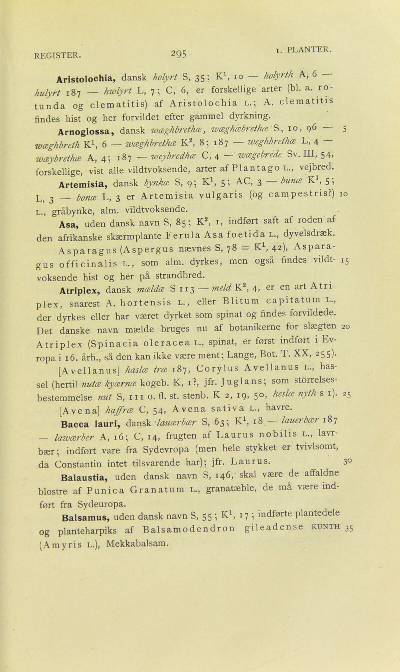 Aristolochia, dansk holyrt S, 35-, K1, 10 — holyrth A, 6 hulyrt 187 — hwlyrt L, 7; C, 6, er forskellige arter (bl. a. ro- tunda og clematitis) af Aristolochia l.; A. clematitis findes hist og her forvildet efter gammel dyrkning. Arnoglossa, dansk wæghbrethæ, wæghæbrethæ S, 10, g6 — 5 wæghbreth K1, 6 — wæghbrethæ K2, 8; 187 — weghbrethæ L, 4 - wæybrethæ A, 4-, 187 — weybredhæ C, 4 — wægebrede Sv. III, 54, forskellige, vist alle vildtvoksende, arter af Plantago l., vejbred. Artemisia, dansk bynkæ S, 9; K1, 5; AC, 3 bunæ K1, 5; L, 3 — botiæ L, 3 er Artemisia vulgaris (og campestris?) 10 L., gråbynke, alm. vildtvoksende. Asa, uden dansk navn S, 85 ^ K2, 1, indført saft af roden af den afrikanske skærmplante Ferula Asa foetida l., dyvelsdiæk. Asparagus (Aspergus nævnes S, 78 = K1, 42), Aspara- gus officinalis l., som alm. dyrkes, men også findes vildt- ,5 voksende hist og her pa strandbred. Atriplex, dansk mældæ S 113 — meld K2, 4, er en art Atri plex, snarest A. hortensis l. , eller Blitum capitatum l., der dyrkes eller har været dyrket som spinat og findes forvildede. Det danske navn mælde bruges nu af botanikerne for slægten 20 Atriplex (Spinacia oleracea l., spinat, er først indført i Ev- ropa i 16. årh., så den kan ikke være ment- Lange, Bot. T. XX, 255). [A vel lanu s] haslæ træ 187, Corylus Avellanus l., has- sel (hertil nutæ kyærnæ kogeb. K, 1?, jfr. Juglans; som storrelses- bestemmelse nut S, in o. fl. st. stenb. K 2, 19, 50, heslæ nyth s 1). 25 [Ave na] haffræ C, 54, Avena sativa L., havre. Bacca lauri, dansk lauærbær S, 63; K1, 18 lauerbær 187 — lawærber A, 16; C, 14, frugten af Laurus nobilis l., lavr- bær; indført vare fra Sydevropa (men hele stykket er tvivlsomt, da Constantin intet tilsvarende har); jfr. Lau ru s. 3° Balaustia, uden dansk navn S, 146, skal være de aftaldne biostre afPunica Granatum l., granatæble, de må være ind- ført fra Sydeuropa. Balsamus, uden dansk navn S, 55; K1, 17 1 indførte plantedele og planteharpiks af Balsamodendron gileadense kunth 35 (Amyris l.), Mekkabalsam.