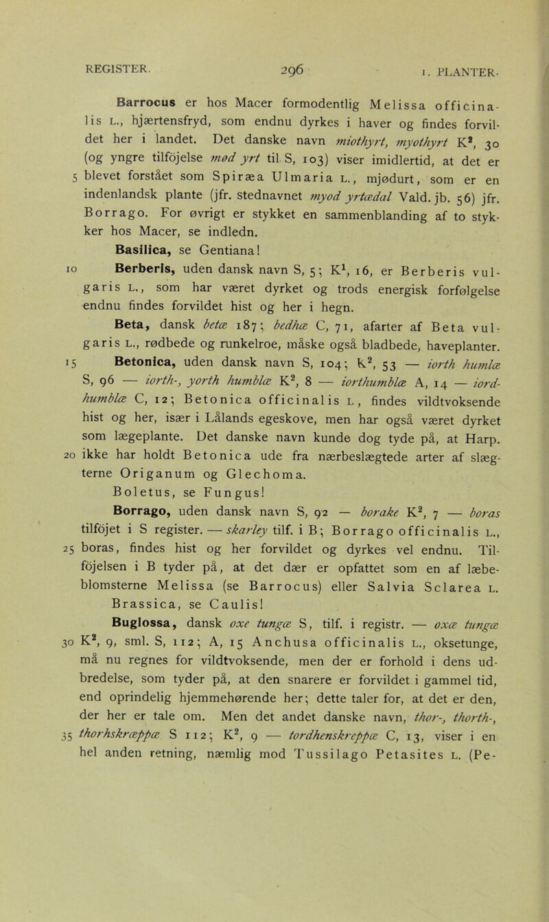 Barrocus er hos Macer formodentlig Melissa officina- lis l., hjærtensfryd, som endnu dyrkes i haver og findes forvil- det her i landet. Det danske navn miothyrt, myothyrt K2, 30 (og yngre tilfojelse mød yrt til S, 103) viser imidlertid, at det er 5 blevet forstået som Spiræa Ulmaria l., mjødurt, som er en indenlandsk plante (jfr. stednavnet myod yrtædal Vald. jb. 56) jfr. Borrag o. For øvrigt er stykket en sammenblanding af to styk- ker hos Macer, se indledn. Basilica, se Gentiana! 10 Berberis, uden dansk navn S, 5; K1, 16, er Berberis vul- garis l., som har været dyrket og trods energisk forfølgelse endnu findes forvildet hist og her i hegn. Beta, dansk betæ 187; bedhæ C, 71, afarter af Beta vul- garis l., rødbede og runkelroe, måske også bladbede, haveplanter. 15 Betonica, uden dansk navn S, 104; K2, 53 — iorth kiwilæ S, 96 — iorth-, yorth humblæ K2, 8 — iorthumblæ A, 14 — iord- humblæ C, 12; Betonica officinalis l, findes vildtvoksende hist og her, især i Lålands egeskove, men har også været dyrket som lægeplante. Det danske navn kunde dog tyde på, at Harp. 20 ikke har holdt Betonica ude fra nærbeslægtede arter af slæg- terne Origanum og Glechoma. Boletus, se Fungus! Borrago, uden dansk navn S, 92 — borake K2, 7 — boras tilfdjet i S register.—skarley tilf. i B; Borrago officinalis l., 25 boras, findes hist og her forvildet og dyrkes vel endnu. Til- føjelsen i B tyder på, at det dær er opfattet som en af læbe- blomsterne Melissa (se Barrocus) eller Salvia Sclarea l. Brassica, se Caulis! Buglossa, dansk oxe tungæ S, tilf. i registr. — oxæ tungæ 30 K2, 9, sml. S, 112; A, 15 Anchusa officinalis L., oksetunge, må nu regnes for vildtvoksende, men der er forhold i dens ud- bredelse, som tyder på, at den snarere er forvildet i gammel tid, end oprindelig hjemmehørende her; dette taler for, at det er den, der her er tale om. Men det andet danske navn, thor-, thorth-, 35 thorhskræppæ S 112; K2, 9 — tordhenskreppæ C, 13, viser i en hel anden retning, næmlig mod Tu s s i lago Petasites l. (Pe-