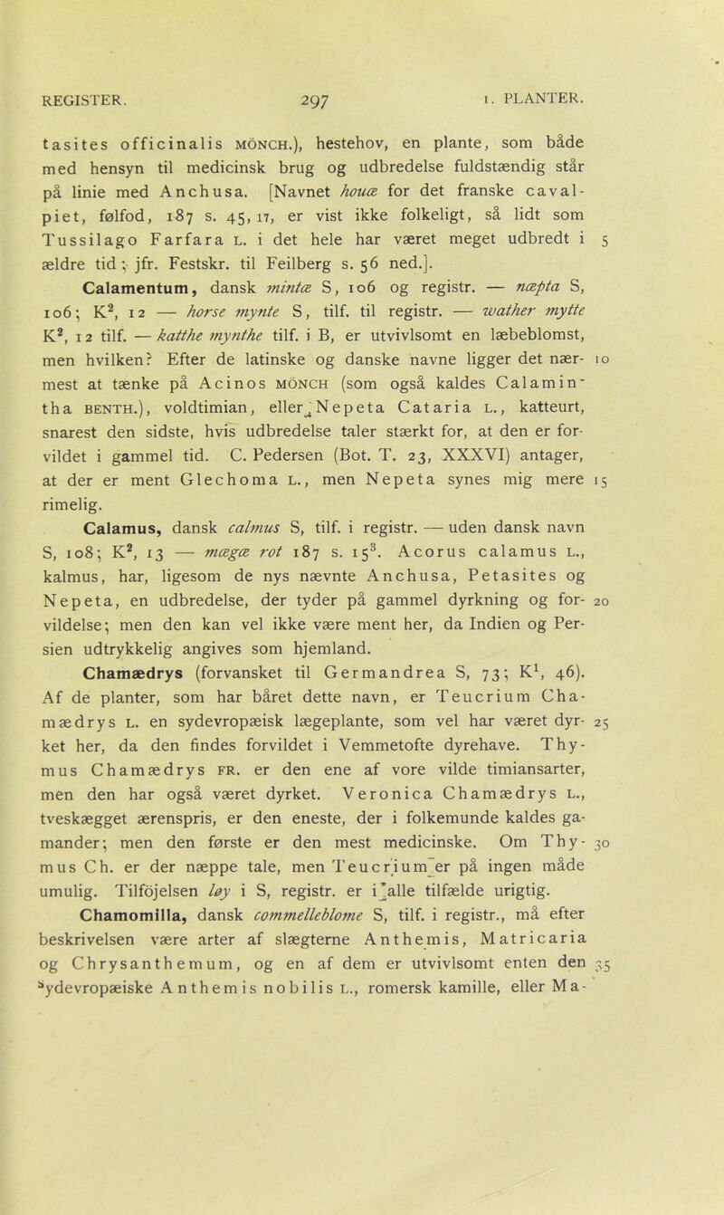 tasites officinalis monch.), hestehov, en plante, som både med hensyn til medicinsk brug og udbredelse fuldstændig står på linie med Anchusa. [Navnet honce for det franske caval- piet, følfod, 187 s. 45,17, er vist ikke folkeligt, så lidt som Tussilago Farfara l. i det hele har været meget udbredt i 5 ældre tid; jfr. Festskr. til Feilberg s. 56 ned.]. Calamentum, dansk mintæ S, 106 og registr. — næpta S, 106; K2, 12 — horse mynte S, tilf. til registr. — wather mytte K2, 12 tilf. — katthe my?ithe tilf. i B, er utvivlsomt en læbeblomst, men hvilken? Efter de latinske og danske navne ligger det nær- 10 mest at tænke på Acinos monch (som også kaldes Calamin’ tha benth.), voldtimian, elleC Nepeta C at ari a l. , katteurt, snarest den sidste, hvis udbredelse taler stærkt for, at den er for- vildet i gammel tid. C. Pedersen (Bot. T. 23, XXXVI) antager, at der er ment Glechoma l., men Nepeta synes mig mere 15 rimelig. Calamus, dansk calmus S, tilf. i registr. — uden dansk navn S, 108; K2, 13 — mægæ rot 187 s. 153. Acorus calamus l., kalmus, har, ligesom de nys nævnte Anchusa, Petasites og Nepeta, en udbredelse, der tyder på gammel dyrkning og for- 20 vildelse; men den kan vel ikke være ment her, da Indien og Per- sien udtrykkelig angives som hjemland. Chamædrys (forvansket til Germandrea S, 73; K1, 46). Af de planter, som har båret dette navn, er Teucrium Cha- mædrys l. en sydevropæisk lægeplante, som vel har været dyr- 25 ket her, da den findes forvildet i Vemmetofte dyrehave. Thy- rnus Chamædrys fr. er den ene af vore vilde timiansarter, men den har også været dyrket. Veronica Chamædrys l., tveskægget ærenspris, er den eneste, der i folkemunde kaldes ga- mander; men den første er den mest medicinske. Om Thy- 30 mus Ch. er der næppe tale, men Teucrium er på ingen måde umulig. Tilfojelsen løy i S, registr. er i jaile tilfælde urigtig. Chamomilla, dansk commelleblome S, tilf. i registr., må efter beskrivelsen være arter af slægterne Anthemis, Matricaria og Chrysanth emum, og en af dem er utvivlsomt enten den 35 ^ydevropæiske Anthemis nobilis l., romersk kamille, eller Ma-