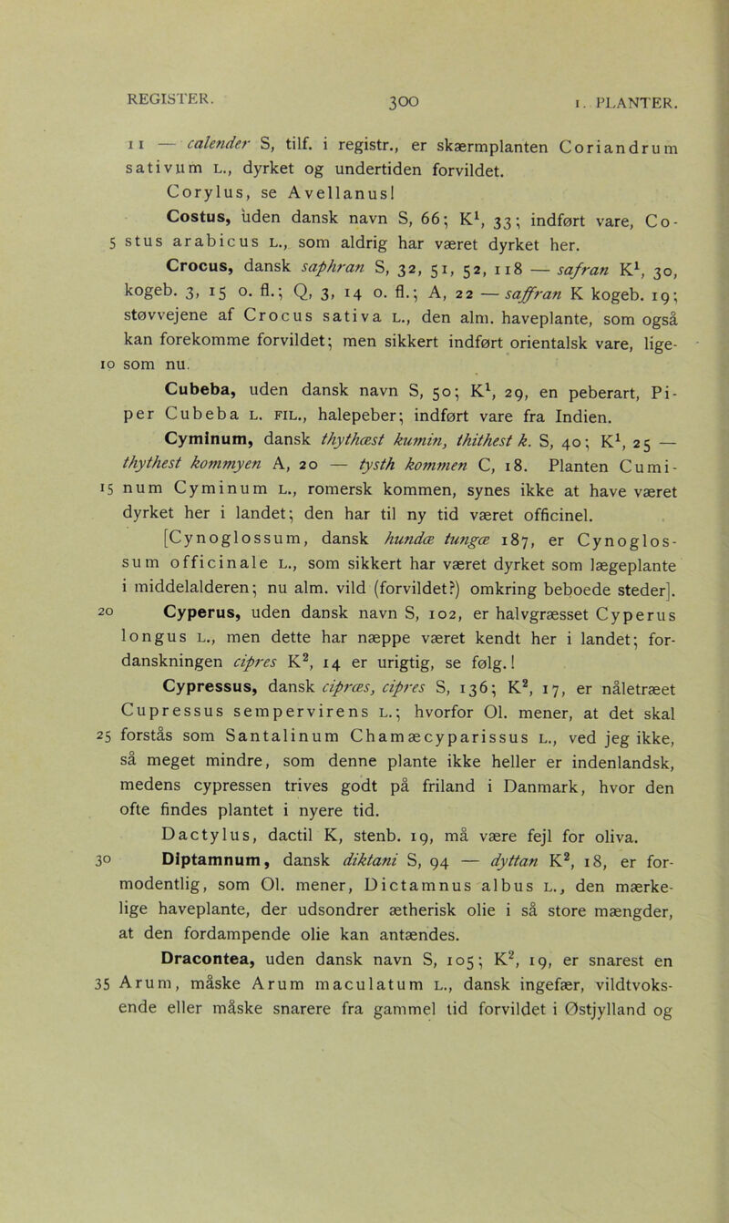 11 — calender S, tilf. i registr., er skærmplanten Coriandrum sativum l., dyrket og undertiden forvildet. Corylus, se Avellanus! Costus, uden dansk navn S, 66; K1, 33; indført vare, Co- 5 stus arabicus l., som aldrig har været dyrket her. Crocus, dansk saphran S, 32, 51, 52, 118 — safran K1, 30, kogeb. 3, 15 o. fl.; Q, 3, 14 o. fh; A, 22 —sajfran K kogeb. 19; støvvejene af Crocus sativa l., den alm. haveplante, som også kan forekomme forvildet; men sikkert indført orientalsk vare, lige- 10 som nu. Cubeba, uden dansk navn S, 50; K1, 29, en peberart, Pi- per Cubeba l. fil., halepeber; indført vare fra Indien. Cyminum, dansk thythcest kumin, thithest k. S, 40; K\ 25 - thythest kommyen A, 20 — tysth kommen C, 18. Planten Cumi- 15 num Cyminum l., romersk kommen, synes ikke at have været dyrket her i landet; den har til ny tid været officinel. [Cynoglossum, dansk hundæ tungæ 187, er Cynoglos- sum officinale l., som sikkert har været dyrket som lægeplante i middelalderen; nu alm. vild (forvildet?) omkring beboede steder]. 20 Cyperus, uden dansk navn S, 102, er halvgræsset Cyperus lo ngu s l., men dette har næppe været kendt her i landet; for- danskningen cipres K2, 14 er urigtig, se følg.! Cypressus, dansk cipræs, cipres S, 136; K2, 17, er nåletræet Cupressus sempervirens L.; hvorfor 01. mener, at det skal 25 forstås som Santalinum Cham æcyparissus l., ved jeg ikke, så meget mindre, som denne plante ikke heller er indenlandsk, medens cypressen trives godt på friland i Danmark, hvor den ofte findes plantet i nyere tid. Dactylus, dactil K, stenb. 19, må være fejl for oliva. 30 Diptamnum, dansk dikta?ii S, 94 — dyttan K2, 18, er for- modentlig, som 01. mener, Dictamnus albus l., den mærke- lige haveplante, der udsondrer ætherisk olie i så store mængder, at den fordampende olie kan antændes. Dracontea, uden dansk navn S, 105; K2, 19, er snarest en 35 Arum, måske Arum maculatum l., dansk ingefær, vildtvoks- ende eller måske snarere fra gammel tid forvildet i Østjylland og