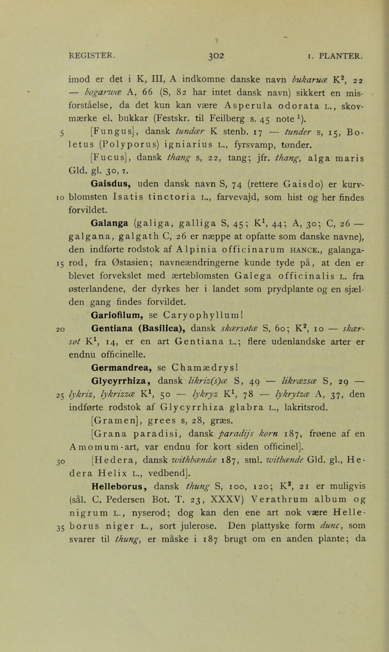 imod er det i K, III, A indkomne danske navn bukaruæ K2, 22 — bogarzvæ A, 66 (S, 82 har intet dansk navn) sikkert en mis- forståelse, da det kun kan være Asperula odorata l., skov- mærke el. bukkar (Festskr. til Feilberg s. 45 note 1). 5 [Fu n gu s], dansk tundær K stenb. 17 — fundet* s, 15, Bo- letus (Polyporus) igniarius l., fyrsvamp, tønder. [Fucus], dansk thang s, 22, tang; jfr. thang, alga maris Gid. gi. 30, 7. Gaisdus, uden dansk navn S, 74 (rettere G ais do) er kurv- 10 blomsten Isatis tinctoria l., farvevajd, som hist og her findes forvildet. Galanga (galiga, galliga S, 45; K1, 44; A, 30; C, 26 — galgana, galgath C, 26 er næppe at opfatte som danske navne), den indførte rodstok af A lpinia officinarum hance., galanga- 15 rod, fra Østasien; navneændringerne kunde tyde på, at den er blevet forvekslet med ærteblomsten Galega officin al is l. fra østerlandene, der dyrkes her i landet som prydplante og en sjæl- den gang findes forvildet. Gariofilum, se Caryophyllum I 20 Gentiana (BasiHca), dansk skærsøtæ S, 60; K2, 10 — skær- søt K1, 14, er en art Gentiana l.; flere udenlandske arter er endnu officinelle. Germandrea, se Chamædrysl Glycyrrhiza, dansk likriz(s)æ S, 49 — likræzsæ S, 29 — 25 lykrizy lykrizzæ K1, 50 — lykryz K1, 78 — lykrytzæ A, 37, den indførte rodstok af Glycyrrhiza glabra L., lakritsrod. [G ram en], grees s, 28, græs. [Grana paradisi, dansk paradijs korn 187, frøene af en Amomum-art, var endnu for kort siden officinel]. 30 [Hedera, dansk withbændæ 187, sml. witbænde Gid. gi., He- dera Helix l., vedbend]. Helleborus, dansk thung S, 100, 120; K2, 21 er muligvis (sål. C. Pedersen Bot. T. 23, XXXV) Verathrum album og nigrum L., nyserod; dog kan den ene art nok være Helle- 35 borus niger l., sort julerose. Den plattyske form dune, som svarer til thung, er måske i 187 brugt om en anden plante; da