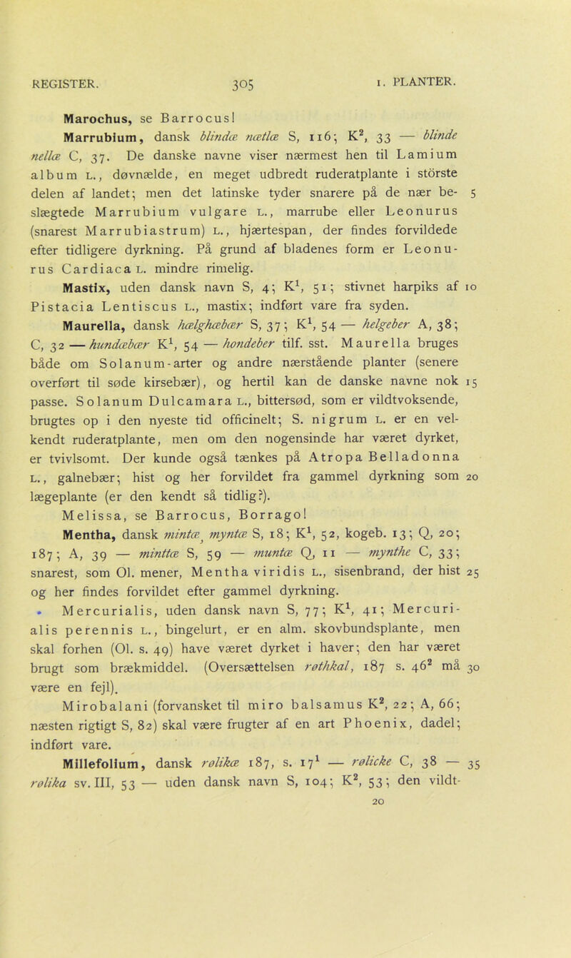 Marochus, se Barrocus! Marrublum, dansk blindæ nætlce S, 116; K2, 33 — blinde nellæ C, 37. De danske navne viser nærmest hen til Lamium album l., døvnælde, en meget udbredt ruderatplante i storste delen af landet; men det latinske tyder snarere på de nær be- 5 slægtede Marrubium vulgare l., marrube eller Leonurus (snarest Marrubiastrum) l. , hjærtespan, der findes forvildede efter tidligere dyrkning. På grund af bladenes form er Leonu- rus CardiacaL. mindre rimelig. Mastix, uden dansk navn S, 4; K1, 51; stivnet harpiks af 10 Pistacia Lentiscus l., mastix; indført vare fra syden. Maurella, dansk hælghæbær S, 37; K1, 54 — helgeber A, 38; C, 32 —hundæbær K1, 54 — hondeber tilf. sst. Maurella bruges både om So 1 anum-arter og andre nærstående planter (senere overført til søde kirsebær), og hertil kan de danske navne nok 15 passe. Solanum DulcamaraL., bittersød, som er vildtvoksende, brugtes op i den nyeste tid officinelt; S. ni grum L. er en vel- kendt ruderatplante, men om den nogensinde har været dyrket, er tvivlsomt. Der kunde også tænkes på Atropa Belladonna l. , galnebær; hist og her forvildet fra gammel dyrkning som 20 lægeplante (er den kendt så tidlig?). Melissa, se Barrocus, Borragol Mentha, dansk mintæ} myntæ S, 18; K1, 52, kogeb. 13; Q, 20; 187; A, 39 — minttæ S, 59 — muntæ Q, 11 — mynthe C, 33; snarest, som 01. mener, Mentha viridis l., sisenbrand, der hist 25 og her findes forvildet efter gammel dyrkning. • Mercurialis, uden dansk navn S, 77; K1, 41; Mercuri- alis perennis l. , bingelurt, er en alm. skovbundsplante, men skal forhen (01. s. 49) have været dyrket i haver; den har været brugt som brækmiddel. (Oversættelsen røthkal, 187 s. 462 må 30 være en fejl). M ir obalani (forvansket til miro bal s amus K2, 22 ; A, 66; næsten rigtigt S, 82) skal være frugter af en art Phoenix, dadel; indført vare. Millefollum, dansk rølikæ 187, s. 171 — rølicke C, 38 — 35 rølika sv. III, 53 — uden dansk navn S, 104; K2, 53; den vildt- 20