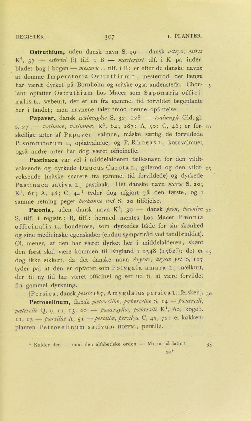 Ostruthium, uden dansk navn S, 99 — dansk ostryz, ostriz K2, 37 — ostertei (?) tilf. i B — mæsterurt tilf. i K på inder- bladet bag i bogen — mesteru . . tilf. i B; er efter de danske navne at dømme Imperatoria Ostruthium l., mesterrod, der længe har været dyrket på Bornholm og måske også andensteds. Chou- 5 lånt opfatter Ostruthium hos Macer som Saponaria offici- nal i s l., sæbeurt, der er en fra gammel tid forvildet lægeplante her i landet; men navnene taler imod denne opfattelse. Papaver, dansk walmughæ S, 32, 128 — walmugh Gid. gi. s. 27 — walvmæ, walmwæ, K1, 64; 187; A, 50; C, 46; er for- 10 skellige arter af Papaver, valmue, måske særlig de forvildede P. somniferum l., opiatvalmue, og P. Rhoeas l., kornvalmue; også andre arter har dog været officinelle. Pastinaca var vel i middelalderen fællesnavn for den vildt- voksende og dyrkede Daucus Carota l., gulerod og den vildt- 15 voksende (måske snarere fra gammel tid forvildede) og dyrkede Pastinaca sativa l., pastinak. Det danske navn moræ S, 20; K1, 61; A, 48; C, 441 tyder dog afgjort på den første, og i samme retning peger brekanne ?-od S, 20 tilfojelse. Pæonia, uden dansk navn K2; 39 — dansk peon, pæoruen 2o S, tilf. i registr.; B, tilf.; hermed mentes hos Macer Pæonia officinalis L., bonderose, som dyrkedes både for sin skønhed og sine medicinske egenskaber (endnu sympatiråd ved tandbruddet). 01. mener, at den har været dyrket her i middelalderen, skønt den først skal være kommen til England i 1548 (1562?); det er 25 dog ikke sikkert, da det danske navn kryzæ-, krycæ yrt S, 117 tyder på, at den er opfattet som Po ly gala am ara l., mælkurt, der til ny tid har været officinel og ser ud til at være forvildet fra gammel dyrkning. [Persica, danskpessic 187, Amygdalus persica l., fersken]. 3o Petroselinum, dansk pætærcilice, pætcercelut S, 14 —pætærcilt, pætercili Q, 9, u, 13, 20 — pætærsyliæ, pætærsili K1, 60, kogeb. xi, 13 —pærsiliæ A, 51 -- percillæ, per sily æ C, 47, 72; er køkken- planten Petroselinum sativum hoffm., persille. 1 Kalder den — mod den alfabetiske orden — Mora på latin! 20* 35