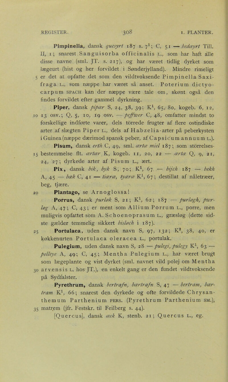 Pimpinella, dansk quesyrt 187 s. 71; C, 51 —bedæyrt Till. II, 1; snarest Sanguisorba officinalis L., som har haft alle disse navne (sml. JT. s. 217), og har været tidlig dyrket som lægeurt (hist og her forvildet i Sønderjylland). Mindre rimeligt 5 er det at opfatte det som den vildtvoksende Pimpinella Saxi- fraga L., som næppe har været så anset. Poterium diety o - carpum spach kan der næppe være tale om, skønt også den findes forvildet efter gammel dyrkning. Piper, dansk pipær S, 24, 38, 39: K1, 65, 80, kogeb. 6, 12, 10 13 osv.; Q, 5, 10, 19 osv. —peffwer C, 48, omfatter mindst to forskellige indførte varer, dels torrede frugter af flere ostindiske arter af slægten Pi per l., dels af Habzelia-arter på peberkysten i Guinea (næppe dærimod spansk peber, afCapsicumannuum l.). Pisum, dansk erth C, 49, sml. ærtæ miel 187; som storrelses- 15 bestemmelse flt. ærtær K, kogeb. 11, 20, 22 — ærtæ Q, 9, 21, 24, 27; dyrkede arter af Pisum L., ært. Pix, dansk bik, byk S, 70; K1, 67 — bijch 187 — bekh A, 45 — bæk C, 41 — tiæræ, tyæræ K1, 67; destillat af nåletræer, beg, tjære. 20 Plantago, se Arnoglossa! Porrus, dansk purløk S, 21; K1, 62; 187 —purløgh, pwr- løg A, 47; C, 43; er ment som Allium Porrum l., porre, men muligvis opfattet som A. Schoenoprasum l., græsløg (dette sid- ste gælder temmelig sikkert bisløch i 187). 25 Portulaca, uden dansk navn S, 97, 132; K2, 38, 40, er køkkenurten Portulaca oleracea L., portulak. Pulegium, uden dansk navn S, 28 —pulegi, pulegy K1, 63 — polleye A, 49; C, 45; Mentha Pulegium l., har været brugt som lægeplante og vist dyrket (sml. navnet vild polej om Mentha 30 arvensis L. hos JT.), en enkelt gang er den fundet vildtvoksende på Sydfalster. Pyrethrum, dansk bertrafn, bærtrafn S, 47 — bertram, bær- trarn K1, 66; snarest den dyrkede og ofte forvildede Ch rysan- themum Parthenium pers. (Pyrethrum Parthenium sm.), 35 matrem (jfr. Festskr. til Feilberg s. 44). [Quercus], dansk æek K, stenb. 21; Quercus L., eg.
