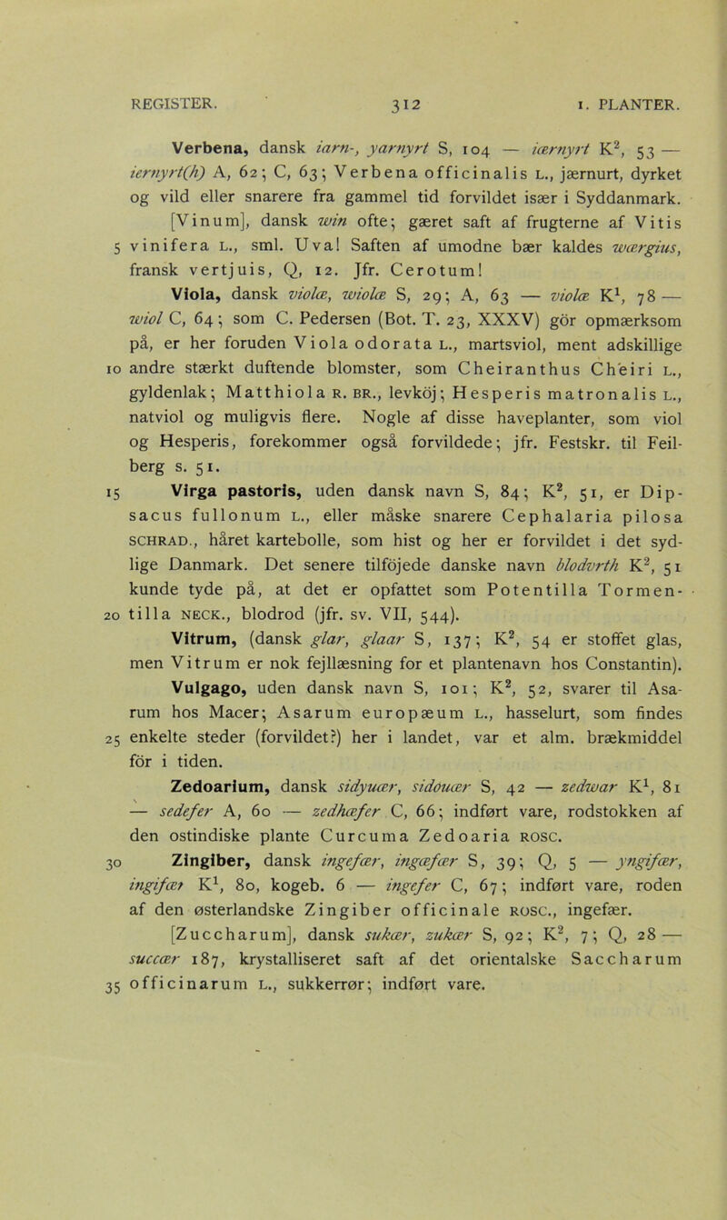 Verbena, dansk iarn-, yarnyrt S, 104 — iærnyrt K2, 53 — iernyrt(h) A, 62; C, 63; Verbena officinal i s l., jærnurt, dyrket og vild eller snarere fra gammel tid forvildet især i Syddanmark. [Vinum], dansk win ofte; gæret saft af frugterne af Vitis 5 vinifera l., sml. Uva! Saften af umodne bær kaldes wærgius, fransk vertjuis, Q, 12. Jfr. Cerotum! Viola, dansk violæ, wiolæ S, 29; A, 63 — violæ K1, 78— wiol C, 64; som C. Pedersen (Bot. T. 23, XXXV) gor opmærksom på, er her foruden Viola odorata l., martsviol, ment adskillige 10 andre stærkt duftende blomster, som Cheiranthus Ch'eiri l., gyldenlak; Matthiola r. br., levkoj; Hesperis matronalis L., natviol og muligvis flere. Nogle af disse haveplanter, som viol og Hesperis, forekommer også forvildede; jfr. Festskr. til Feil- berg s. 51. 15 Virga pastoris, uden dansk navn S, 84; K2, 51, er Dip- sacus fullonum L., eller måske snarere Cephalaria pilosa schrad., håret kartebolle, som hist og her er forvildet i det syd- lige Danmark. Det senere tilfojede danske navn blodvrth K2, 51 kunde tyde på, at det er opfattet som Potentilla Tormen- 20 tilla neck., blodrod (jfr. sv. VII, 544). Vitrum, (dansk giar, glaar S, 137; K2, 54 er stoffet glas, men Vitrum er nok fejllæsning for et plantenavn hos Constantin). Vulgago, uden dansk navn S, 101; K2, 52, svarer til Asa- rum hos Macer; Asarum europæum l., hasselurt, som findes 25 enkelte steder (forvildet?) her i landet, var et alm. brækmiddel for i tiden. Zedoarium, dansk sidyuær, sidouær S, 42 — zedwar K1, 81 — sedefer A, 60 — zedhæfer C, 66; indført vare, rodstokken af den ostindiske plante Curcuma Zedoaria rosc. 30 Zingiber, dansk ingefær, ingæfær S, 39; Q, 5 — yngifær, ingifær K1, 80, kogeb. 6 — ingefer C, 67; indført vare, roden af den østerlandske Zingiber officinale rosc., ingefær. [Zuccharum], dansk sukær, zukær S, 92; K2, 7; Q, 28 — succær 187, krystalliseret saft af det orientalske Saccharum 35 officinarum l., sukkerrør; indført vare.