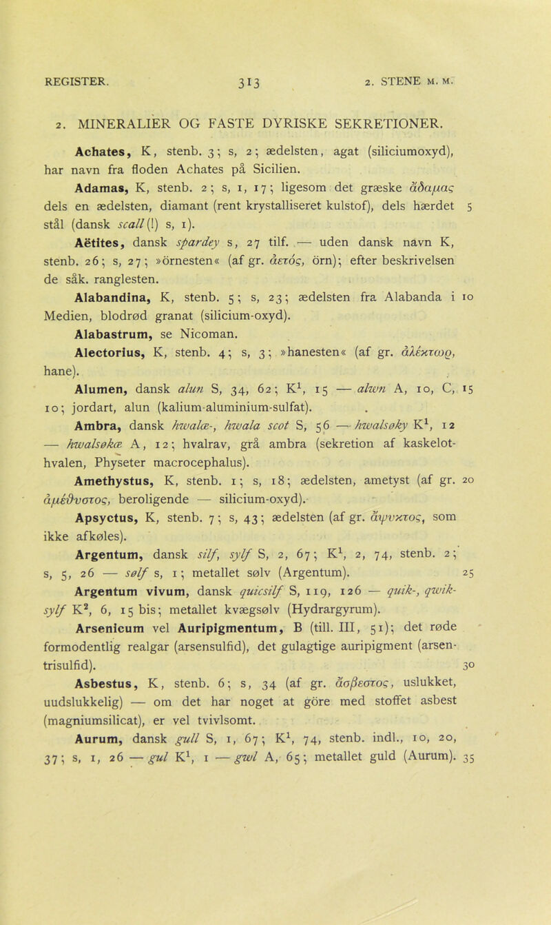 2. MINERALIER OG FASTE DYRISKE SEKRETIONER. Achates, K, stenb. 3; s, 2; ædelsten, agat (siliciumoxyd), har navn fra floden Achates på Sicilien. Adamas, K, stenb. 2; s, 1, 17; ligesom det græske adajuag dels en ædelsten, diamant (rent krystalliseret kulstof), dels hærdet 5 stål (dansk scall[ 1) s, 1). Aétites, dansk spardey s, 27 tilf. — uden dansk navn K, stenb. 26; s, 27-, »ornesten« (af gr. åerog, orn); efter beskrivelsen de såk. ranglesten. Alabandina, K, stenb. 5; s, 23; ædelsten fra Alabanda i 10 Medien, blodrød granat (silicium-oxyd). Alabastrum, se Nicoman. Alectorius, K, stenb. 4; s, 3; »hanesten« (af gr. åXéxzcog, hane). Alumen, dansk alun S, 34, 62; K1, 15 — alwn A, 10, C, 15 10; jordart, alun (kalium-aluminium-sulfat). Ambra, dansk hwalæ-, hwala scot S, 56 —hwalsøky K1, 12 — hwalsøkæ A, 12; hvalrav, grå ambra (sekretion af kaskelot- hvalen, Physeter macrocephalus). Amethystus, K, stenb. 1; s, 18; ædelsten, ametyst (af gr. 20 åjuédvozog, beroligende — silicium-oxyd). Apsyctus, K, stenb. 7; s, 43; ædelsten (af gr. åyjvxzog, som ikke afkøles). Argentum, dansk silf, syt(/S, 2, 67; K1, 2, 74, stenb. 2; s, 5, 26 — sølf s, 1; metallet sølv (Argentum). 25 Argentum vivum, dansk quicsilf S, 119, 126 — quik-, qwik- sylf K2, 6, 15 bis; metallet kvægsølv (Hydrargyrum). Arsenlcum vel Auripigmentum, B (till. III, 51); det røde formodentlig realgar (arsensulfid), det gulagtige auripigment (arsen- trisulfid). 3° Asbestus, K, stenb. 6; s, 34 (af gr. åofieozog, uslukket, uudslukkelig) — om det har noget at gore med stoffet asbest (magniumsilicat), er vel tvivlsomt. Aurum, dansk guli S, 1, 67; K1, 74, stenb. indl., 10, 20, 37; s, 1, 26 —gul K1, 1 —gwl A, 65; metallet guld (Aurum). 35