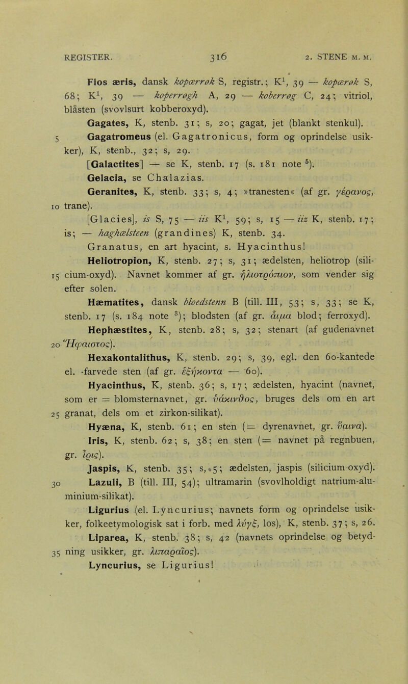 Flos æris, dansk kopærrøk S, registr.; K1, 39 — kopærøk S, 68-, K1, 39 — koperrøgh A, 29 — koberrøg C, 24; vitriol, blåsten (svovlsurt kobberoxyd). Gagates, K, stenb. 31; s, 20-, gagat, jet (blankt stenkul). 5 Gagatromeus (el. Gagatronicus, form og oprindelse usik- ker), K, stenb., 32; s, 29. [Galactltes] — se K, stenb. 17 (s. 181 note 5). Gelacia, se Chalazias. Geranites, K, stenb. 33; s, 4; »tranesten« (af gr. yégavog, 10 trane). [Glacies], is S, 75 — iis K1, 59; s, 15 —iiz K, stenb. 17; is-, — haghælsteen (gran din es) K, stenb. 34. Granatus, en art hyacint, s. Hyacinthus! Heliotropion, K, stenb. 27; s, 31; ædelsten, heliotrop (sili- 15 cium-oxyd). Navnet kommer af gr. fjhoxgomov, som vender sig efter solen. Hæmatites, dansk bloedste?m B (till. III, 53-, s, 33; se K, stenb. 17 (s. 184 note 3); blodsten (af gr. åifxa blod; ferroxyd). Hephæstites, K, stenb. 28; s, 32; stenart (af gudenavnet 20 ''Hpcuoxog). Hexakontalithus, K, stenb. 29; s, 39, egl. den 60-kantede el. -farvede sten (af gr. éfrtjxovxa — 60). Hyacinthus, K, stenb. 36; s, 17; ædelsten, hyacint (navnet, som er = blomsternavnet, gr. vaxiv&og, bruges dels om en art 25 granat, dels om et zirkon-silikat). Hyæna, K, stenb. 61; en sten (= dyrenavnet, gr. vaiva). Iris, K, stenb. 62; s, 38; en sten (— navnet på regnbuen, gr. iqis). Jaspis, K, stenb. 35; s,*5-, ædelsten, jaspis (silicium oxyd). 30 Lazuli, B (till. III, 54); ultramarin (svovlholdigt natrium-alu- minium-silikat). Ligurius (el. Ly n c ur i u s; navnets form og oprindelse usik- ker, folkeetymologisk sat i forb. med Åvy£, los), K, stenb. 37; s, 26. Liparea, K, stenb. 38; s, 42 (navnets oprindelse og betyd- 35 ning usikker, gr. hnagalog). Lyncurius, se Ligurius!