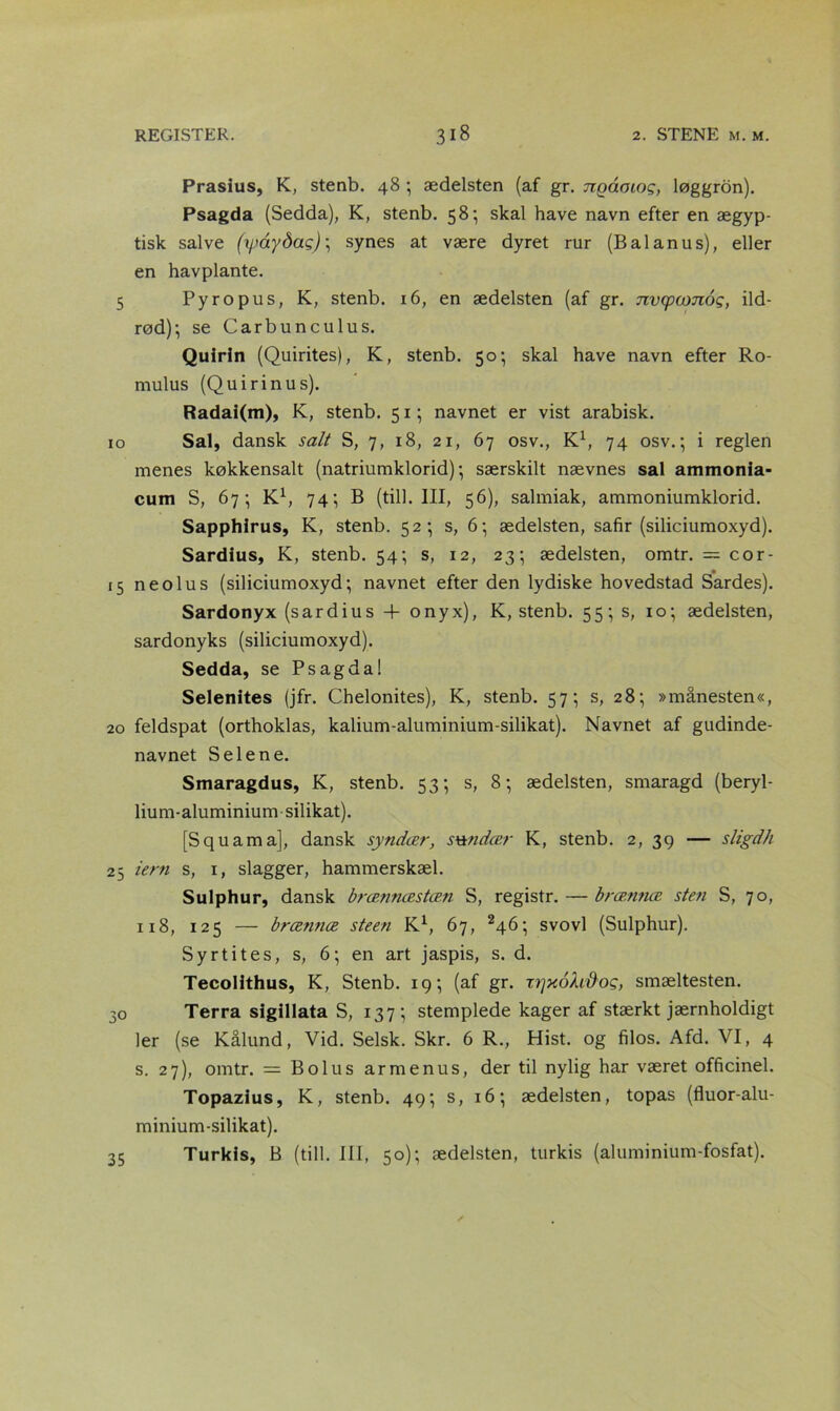 Prasius, K, stenb. 48 ; ædelsten (af gr. ngåoiog, løggron). Psagda (Sedda), K, stenb. 58; skal have navn efter en ægyp- tisk salve (xpaydag) \ synes at være dyret rur (Bal anu s), eller en havplante. 5 Py ro pus, K, stenb. 16, en ædelsten (af gr. nvqtamog, ild- rød); se Carbunculus. Quirin (Quirites), K, stenb. 50; skal have navn efter Ro- mulus (Quirinus). Radai(m), K, stenb. 51; navnet er vist arabisk. 10 Sal, dansk salt S, 7, 18, 21, 67 osv., K1, 74 osv.; i reglen menes køkkensalt (natriumklorid); særskilt nævnes sal ammonia- cum S, 67; K1, 74; B (till. III, 56), salmiak, ammoniumklorid. Sapphirus, K, stenb. 52; s, 6; ædelsten, safir (siliciumoxyd). Sardius, K, stenb. 54; s, 12, 23; ædelsten, omtr. = cor- 15 neolus (siliciumoxyd; navnet efter den lydiske hovedstad Sardes). Sardonyx (sardius 4- onyx), K, stenb. 55; s, 10; ædelsten, sardonyks (siliciumoxyd). Sedda, se Psagdal Selenites (jfr. Chelonites), K, stenb. 57; s, 28; »månesten«, 20 feldspat (orthoklas, kalium-aluminium-silikat). Navnet af gudinde- navnet S elene. Smaragdus, K, stenb. 53; s, 8; ædelsten, smaragd (beryl- lium-aluminium silikat). [Squama], dansk syndær, svtndær K, stenb. 2, 39 — sligdh 25 tern s, 1, slagger, hammerskæl. Sulphur, dansk brænnæstæn S, registr. — brænnæ sten S, 70, 118, 125 — brænnæ steen K1, 67, 246; svovl (Sulphur). Syrtites, s, 6; en art jaspis, s. d. Tecolithus, K, Stenb. 19; (af gr. trjxoXv&og, smæltesten. 30 Terra sigillata S, 137; stemplede kager af stærkt jærnholdigt ler (se Kålund, Vid. Selsk. Skr. 6 R., Hist. og filos. Afd. VI, 4 s. 27), omtr. — Bolus armenus, der til nylig har været officinel. Topazius, K, stenb. 49; s, 16; ædelsten, topas (fluor-alu- minium-silikat). 35 Turkis, B (till. III, 50); ædelsten, turkis (aluminium-fosfat).